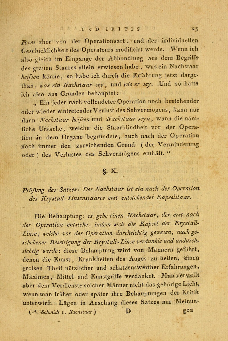 Ü (i D IRITIS 2J Form aber von der Operationsart , und der individuellen Geschicklichkeit des Operateurs modificirt werde. Wenn ich also gleich im Eingange der Abhandlung aus dem Begriff© des trauen Staares allein erwiesen habe , was ein Nachstaar heifsen könne, so habe ich durch die Erfahrung jetzt darge- than, was ein Nachstaar sey, und wie er sey. Und so hätte ich also aus Gründen behauptet: „ Ein jeder nach vollendeter Operation noch bestehender oder wieder eintretender Verlust des Sehvermögens, kann nur dann Nachstaar heißen und Nachstaar seyn, wann die näm- liche Ursache, welche die Staarblindheit vor der Opera- tion in dem Organe begründete, auch nach der Operation noch immer den zureichenden Grund ( der Verminderung oder ) des Verlustes des Sehvermögens enthält. §. X» Prüfung des Satzes- Der Nächst aar ist ein nach der Operation des Krystall-Linsenstaares erst entstehender Kapselst aar, Die Behauptung: es, gehe einen Nachstaar, der erst nach der Operation entstehe, indem sich die Kapsel der KrystalU Linse, welche vor der Operation durchsichtig gewesen, nach ge- schehener Beseitigung der Kryst all-Linse verdunkle und undurch- sichtig werde: diese Behauptung wird von Männern geführt, denen die Kunst, Krankheiten des Auges zu heilen, einen grofsen Theil nützlicher und schätzenswerther Erfahrungen, Maximen, Mittel und Kunstgriffe verdanket. Man verstellt aber dem Verdienste solcher Männer nicht das gehörige Licht, wenn man früher oder später ihre Behauptungen der Kritik unterwirft. Lägen in Ansehung dieses Satzes nur Meimm- {A, Schmidt v, JSachslaar.) D geQ