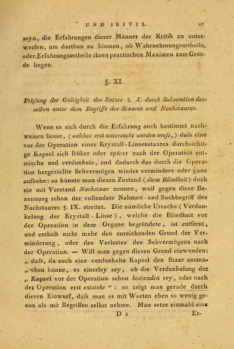 seyn, die Erfahrungen dieser Männer der Kritik zu unter- werfen, um darthun zu können, ob Wahrnehmungsurtheile, oderErfahrungsirrtheile ihren practischen Maximen zum Grün- de liegen. §. XL Prüfung der Gültigkeit des Satzes §. X. durch Subsumtion desr selben unter dem Begriffe des Staares und Nachstaares. Wenn es sich durch die Erfahrung auch bestimmt nach- weisen Hesse, {welches erst untersucht werden muß,) dafs eine vor der Operation eines Krystall-Linsenstaares durchsichti- ge Kapsel sich früher oder später nach der Operation ent- mische und verdunkele, und dadurch das durch die Opera- tion hergestellte Sehvermögen wieder vermindere oder ganz aufhebe: so könnte man diesen.Zustand {diese Blindheit) doch nie mit Verstand Nachstaar nennen,. weil gegen diese Be- nennung schon der vollendete Nahmen - und Sachbegriff des Nachstaares §. IX. streitet.. Die nämliche Ursache (Verdun- kelung der Krystall - Linse ) , welche die Blindheit vor der Operation in dem Organe begründete , ist entfernt, und enthält nicht mehr den zureichenden Grund der Ver- minderung , oder des; Verlustes des Sehvermögens nach der Operation. — Will man gegen diesen Grund einwenden: „ dafs, da auch, eine verdunkelte Kapsel den Staar ausma- „chen könne,, es einerley sey, ob die Verdunkelung der „ Kapsel vor der Operation schon bestanden sey, oder nach de« Operation erst entstehe u : so zeigt man gerade durch diesen Einwurf, dafs man es mit Worten eben so wenig ge- nau als mit Begriffen selbst nehme. Man setze einmahl eine D 2 Er-
