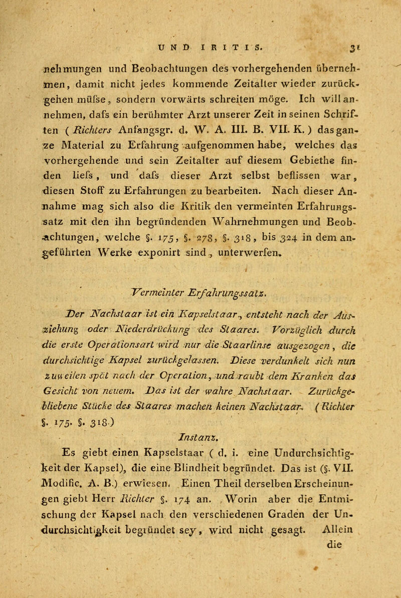 jielimurigen und Beobachtungen des vorhergehenden überneh- men, damit nicht jedes kommende Zeitalter wieder zurück- gehen müfse, sondern vorwärts schreiten möge. Ich will an- nehmen, dafs ein berühmter Arzt unserer Zeit in seinen Schrif- ten ( Richters Anfangsgr. d. W. A. III. B. VII. K. ) das gan- ze Material zu Erfahrung aufgenommen habe, welches das vorhergehende und sein Zeitalter auf diesem Gebiethe fin- den liefs , und dafs dieser Arzt selbst beflissen war, diesen Stoff zu Erfahrungen zu rjearbeiten. Nach dieser An- nahme mag sich also die Kritik den vermeinten Erfahrungs- satz mit den ihn begründenden Wahrnehmungen und Beob- achtungen, welche §. 175, §. 278, §. 318, bis 324 in dem an- geführten Werke exponirt sind,, unterwerfen* 'Vermeinter Erfdlirungssatz. Der Nachslaar ist ein Kapselstaar,, entsteht nach der Jus- -Ziehung oder Niederdrückung des St aar es. Vorzüglich durch die erste Operationsart wird nur die St aarlinse ausgezogen, die durchsichtige Kapsel zurückgelassen. Diese verdunkelt sich nun zuweilen spät nach der Operation, undiraubt dem Kranken das Gesicht von neuem. Das ist der wahre Nachstaar. Zurückge- bliebene , Stücke des Staares machen keinen Nächst aar-, ( Richter i 175- §. 3i&) Instanz, Es giebt einen Kapselstaar ( d. i. eine Undurch sichtig- keit der Kapsel), die eine Blindheit begründet. Das ist (§. VII. Modific. A.B.) erwiesen* Einen Theil derselben Erscheinun- gen giebt Herr Richter §. 174 an. Worin aber die Entmi- schung der Kapsel nach den verschiedenen Graden der Un- durchsichtigkeit begiündet sej, wird nicht gesagt. Aliein die
