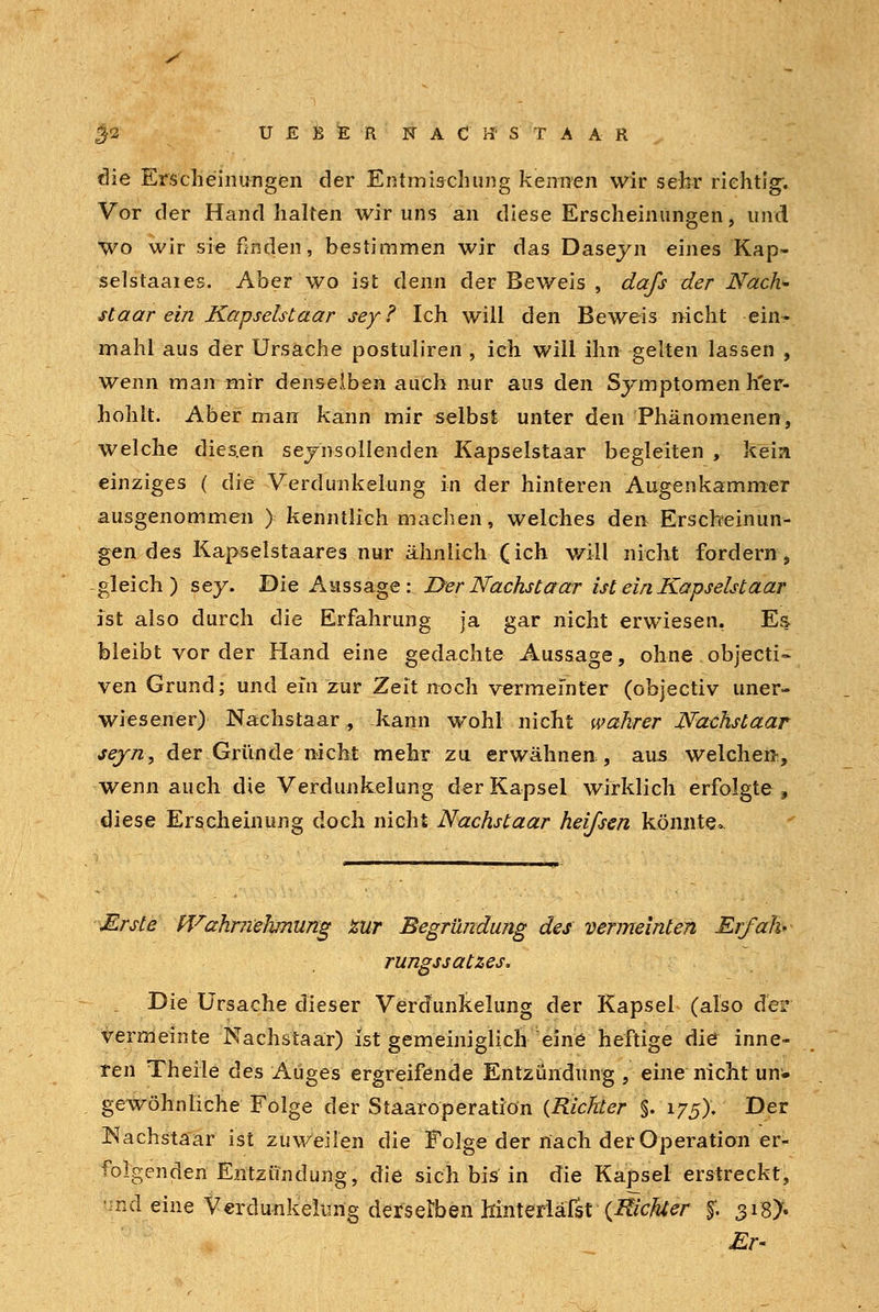 y 32 UEBERNAC'tfSTAAR die Erscheinungen der Entmischung kennen wir sehr richtig; Vor der Hand halten wir uns an diese Erscheinungen, und wo wir sie finden, bestimmen wir das Daseyn eines Kap- selstaaies. Aber wo ist denn der Beweis , da/s der Nach- st aar ein Kapselstaar sey? Ich will den Beweis nicht ein- mahl aus der Ursache postuliren , ich will ihn gelten lassen , wenn man mir denselben auch nur aus den Symptomen h'er- hohlt. Aber man kann mir selbst unter den Phänomenen, welche dies.en seynsollenden Kapselstaar begleiten , kein einziges ( die Verdunkelung in der hinteren Augenkammer ausgenommen ) kenntlich machen, welches den Erscheinun- gen des Kapselstaares nur ähnlich (ich will nicht fordern, -gleich) sey. Die Aussage : I>er Nächst aar ist ein Kapselstaar ist also durch die Erfahrung ja gar nicht erwiesen, Es bleibt vor der Hand eine gedachte Aussage, ohne objeeti- ven Grund; und ein zur Zeit noch vermeinter (objectiv uner- wiesener) Nachstaar, kann wohl nicht wahrer Nachstaar sejn, der Gründe nicht mehr zu erwähnen, aus welchen, wenn auch die Verdunkelung der Kapsel wirklich erfolgte, diese Erscheinung doch nicht Nachstaar heißen könnte* Erste Wahrnehmung zur Begründung des vermeinten Er/ah» rungssatzes. i Die Ursache dieser Verdunkelung der Kapsel (also der vermeinte Nachstaar) ist gemeiniglich eine heftige die inne- ren Theile des Auges ergreifende Entzündung , eine nicht unw gewöhnliche Folge der Staaroperatiön (Richter §.175). Der Nachstaar ist zuweilen die Folge der nach der Operation er- folgenden Entzündung, die sich bis in die Kapsel erstreckt, hiiä eine Verdunkelung derselben hinterläßt (Kicftfer $. 3i8> Er-