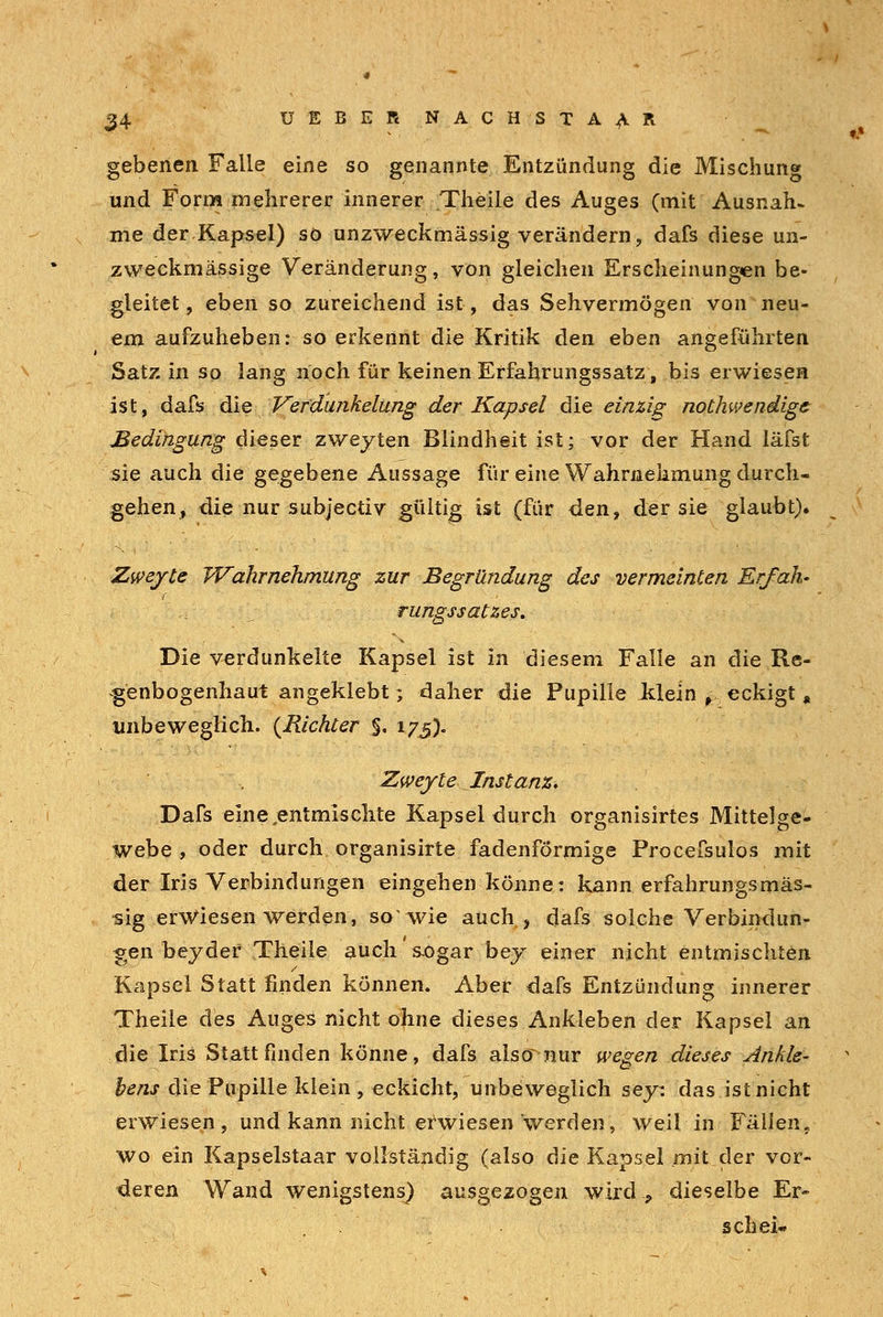 gebenen Falle eine so genannte Entzündung die Mischung und Form mehrerer innerer .Theile des Auges (mit Ausnah» me der Kapsel) so unzweckmässig verändern, dafs diese un- zweckmässige Veränderung, von gleichen Erscheinungen be- gleitet, eben so zureichend ist, das Sehvermögen von neu- em aufzuheben: so erkennt die Kritik den eben angeführten Satz in so lang noch für keinen Erfahrungssatz, bis erwiesen ist, dafs die Verdunkelung der Kapsel die einzig nothwendige Bedingung dieser zwejten Blindheit ist; vor der Hand läfst sie auch die gegebene Aussage für eine Wahrnehmung durch- gehen, die nur subjectiv gültig ist (für den, der sie glaubt). Zweyte Wahrnehmung zur Begründung des vermeinten Er/ah- rungssatzes. Die verdunkelte Kapsel ist in diesem Falle an die Re- genbogenhaut angeklebt; daher die Pupille Jtlein ^ eckigt , unbeweglich. {Richter §, 175). Zweyte Instanz, Dafs eine,entmischte Kapsel durch organisirtes Mittelge- webe, oder durch organisirte fadenförmige Procefsulos mit der Iris Verbindungen eingehen könne: kann erfahrungsmäs- sig erwiesen werden, so wie auch, dafs solche Verbindun- gen beyder Theile auch s-ogar bej einer nicht entmischten Kapsel Statt finden können. Aber dafs Entzündung innerer Theile des Auges nicht ohne dieses Ankleben der Kapsel an die Iris Stattfinden könne, dafs alsc^nur wegen dieses Ankle- bens die Pupille klein , eckicht, unbeweglich sey: das ist nicht erwiesen, und kann nicht erwiesen werden, weil in Fällen, wo ein Kapselstaar vollständig (also die Kapsel mit der vor- deren Wand wenigstens) ausgezogen wird., dieselbe Er- sehe!-