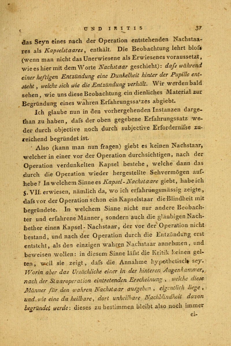 das Seyn eines nach der Operation entstehenden Nachstaa- res als Kapselstaares, enthält. Die Beobachtung lehrt bloft (wenn man nicht das Unerwiesene als Erwiesenes voraussetzt, wie es hier mit dem Worte Nachstaar geschieht): da/s während einer heßigen Entzündung eine Dunkelheit hinter der Pupille ent- steht , welche sich wie die Entzündung verhäU. Wir werden bald sehen, wie uns diese Beobachtung ein dienliches Material zur Begründung eines wahren Erfahrungssa'zes abgiebt. Ich glaube nun in den vorhergehenden Instanzen darge- than zu haben, dafs der oben gegebene Erfahrungssatz we- der durch objective noch durch subjective Erfordernifse zu- reichend begründet ist. • Also (kann man nun fragen) giebt es keinen Nachstaar, welcher in einer vor der Operation durchsichtigen, nach der Operation verdunkelten Kapsel bestehe, welche dann das durch die Operation wieder hergestellte Sehvermögen auf- hebe? UwelchemSumees Kapsel-Nachstaare giebt, habeich $. VII. erwiesen, nämlich da, wo ich erfahrimgsmässig zeigte, dafs vor der Operation schon ein Kapselstaar dieBlindheit mit begründete. In welchem Sinne nicht nur andere Beobach- ter und erfahrene Männer, sondern auch die gläubigen Nach- bether einen Kapsel- Nachstaar, der vor der Operation nicht bestand, und nach der Operation durch die Entzündung erst entsteht, als den einzigen wahren Nachstaar annehmen , und beweisen wollen: in diesem Sinne Läfst die Kritik Keinen gel- ten, weil sie zeigt, dafs die Annahme hypothetisch scy-. Worin aber das Ursächliche einer in der hinteren Augenh amtier, nach der Sl aar Operation eintretenden Erscheinung , wekhe diese Männer ßr den wahren Nachstaar ausgebe , eigentlich liege , und. wie eine da heilbare, dort unheilbare NaclwHndkcU davon begründet werde: dieses zu bestimmen bleibt also noch immer