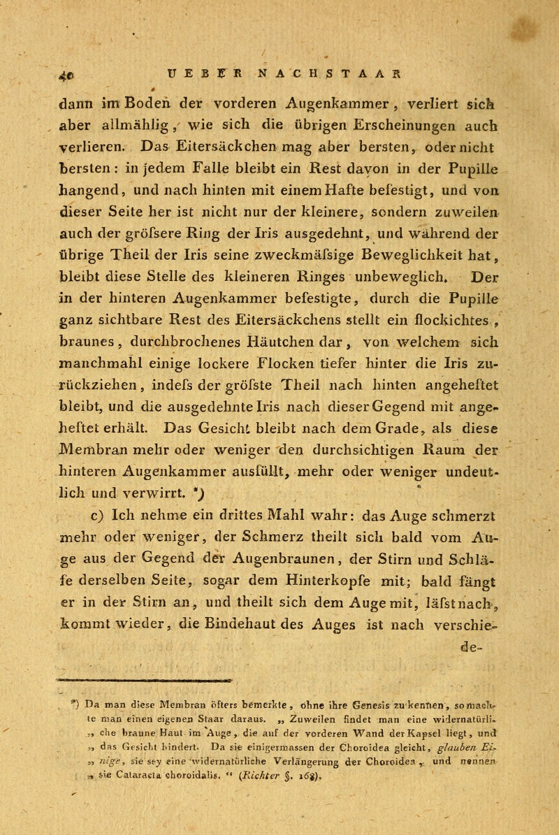 4© ÜEBFR NACHSTAAK » dann im Boden der vorderen Augenkammer , verliert sich aber allmählig, wie sich die übrigen Erscheinungen auch verlieren. Das Eitersäckchen mag aber bersten, oder nicht bersten: in jedem Falle bleibt ein Rest davon in der Pupille hangend, und nach hinten mit einem Hafte befestigt, und von dieser Seite her ist nicht nur der kleinere, sondern zuweilen auch der gröfsere Ring der Iris ausgedehnt, und während der übrige Theil der Iris seine zweckmäfsige Beweglichkeit hat, bleibt diese Stelle des kleineren Ringes unbeweglich. Der in der hinteren Augenkammer befestigte, durch die Pupille ganz sichtbare Rest des Eitersäckchens stellt ein flockichtes , braunes , durchbrochenes Häutchen dar , von welchem sich manchmahl einige lockere Flocken tiefer hinter die Iris zu- rückziehen , indefs der gröfste Theil nach hinten angeheftet bleibt, und die ausgedehnte Iris nach dieser Gegend mit ange- heftet erhält. Das Gesicht bleibt nach dem Grade, als diese Membran mehr oder weniger den durchsichtigen Raum der hinteren Augenkammer ausfüllt, mehr oder weniger undeut- lich und verwirrt. *) c) Ich nehme ein drittes Mahl wahr: das Auge schmerzt mehr oder weniger, der Schmerz theiit sich bald vom Au- ge aus der Gegend der Augenbraunen, der Stirn und Schlä- fe derselben Seite, sogar dem Hinterkopfe mit; bald fängt er in der Stirn an, und theiit sich dem Auge mit, läfstnach9 kommt wieder, die Bindehaut des Auges ist nach verschie- de- *) Da man diese Membran öfters bemerkte, ohne ihre Genesis zu kennen, somaolv te man einen eigenen Staar daraus. „ Zuweilen findet man eine widernatürli«, .,, che braune Haut im Auge, die auf der vorderen Wand der Kapsel liegt, und! „ das Gesiebt hindert. Da sie einigermassen der Choroidea gleicht, glauben JSi- „ nige, sie sey eine widernatürliche Verlängerung der Choroidea,. und nennen „sie Cataracta ehoroidalis. ** (Richter §. 16%),