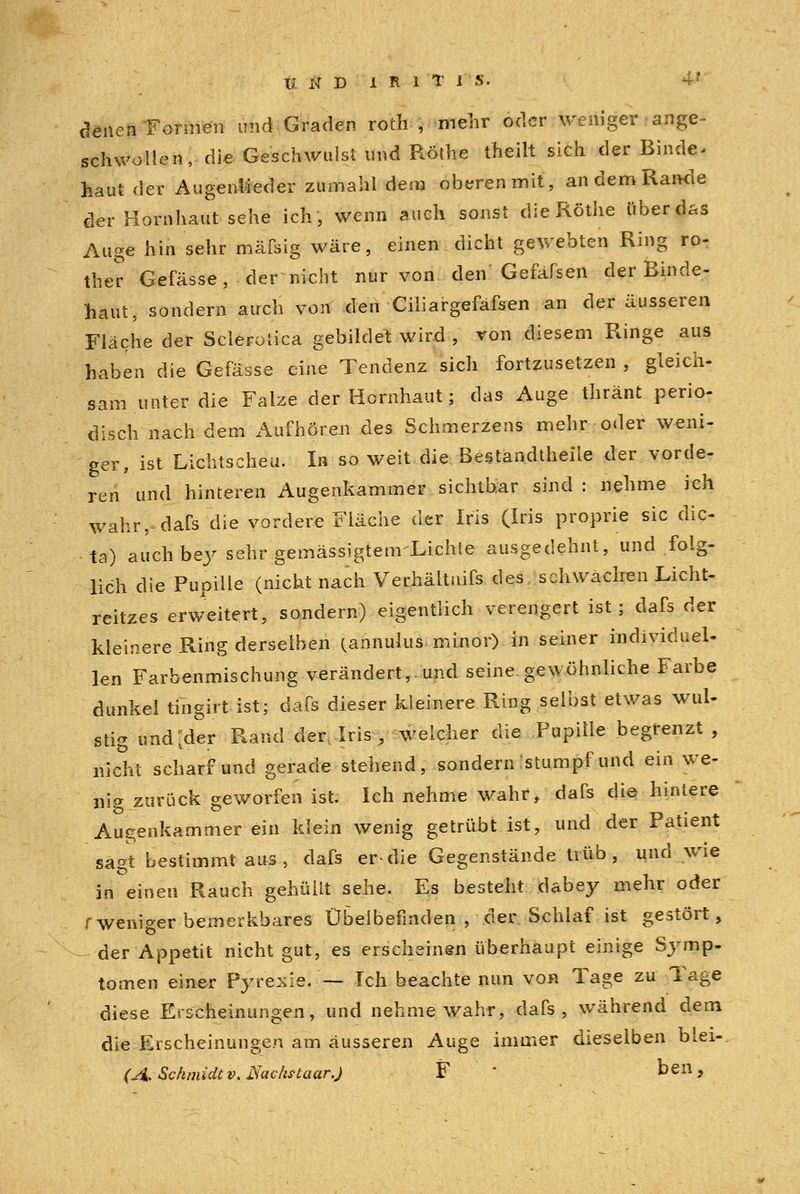 denen Formen und Graden roth , mehr oder weniger ange- schwollen, die Geschwulst und Röthe theilt sich der Binde, haut der Augenlieder zumahl dem oberen mit, an dem Rande der Hornhaut sehe ich, wenn auch sonst die Röthe über das Auge hin sehr mäfsig wäre, einen dicht gewebten Ring ro- ther Gefässe, der nicht nur von den Gefafsen der Binde- haut, sondern auch von den Ciliargefäfsen an der äusseren Fläche der Sclerotica gebildet wird , von diesem Ringe aus haben die Gefässe eine Tendenz sich fortzusetzen , gleich- sam unter die Falze der Hornhaut; das Auge thränt perio- disch nach dem Aufhören des Schmerzens mehr oder weni- ger, ist Lichtscheu. In so weit die. Bestandteile der vorde- ren und hinteren Augenkammer sichtbar sind: nehme ich wahr,-dafs die vordere Fläche der Iris (Iris proprie sie dic- ta) auch bey sehr gemässigtenrLichle ausgedehnt, und folg- lich die Pupille (nicht nach Verhältuifs des schwächen Licht- reitzes erweitert, sondern) eigentlich verengert ist; dafs der kleinere Ring derselben (annulus minor) in seiner individuel- len Farbenmischung verändert,, und seine, gewöhnliche Farbe dunkel tingirt ist; dafs dieser kleinere Ring selbst etwas wul- stig und [der Rand der. Iris, weicher die Pupille begrenzt , nicht scharf und gerade stehend, sondern stumpf und ein we- nig zurück geworfen ist. Ich nehme wahr, dafs die hintere Augenkammer ein klein wenig getrübt ist, und der Patient sagt bestimmt aus, dafs er-die Gegenstände trüb, und wie in einen Rauch gehüllt sehe. Es besteht dabey mehr oder f weniger bemerkbares Übelbefinden , der Schlaf ist gestört, der Appetit nicht gut, es erscheinen überhaupt einige Symp- tomen einer Pyrexie. — Ich beachte nun von Tage zu Tage diese Erscheinungen, und nehme wahr, dafs, während dem die Erscheinungen am äusseren Auge immer dieselben biei- (A. Schmidt v. Nacfotaar.) F * ben,