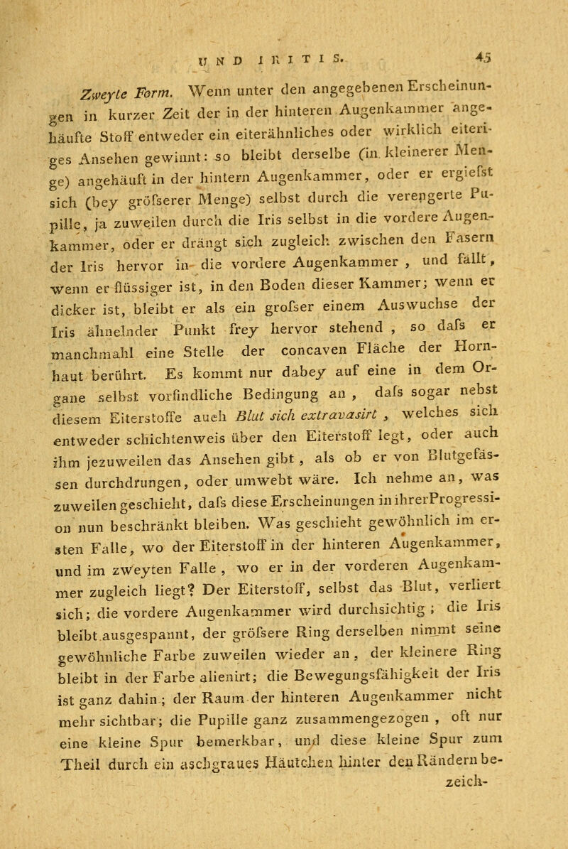 2«*yte ifc™*. Wenn unter den angegebenen Erscheinun- gen in kurzer Zeit der in der hinteren Augenkammer ange- häufte Stoff entweder ein eiterähnliches oder wirklich eiteri- ges Ansehen gewinnt: so bleibt derselbe (in kleinerer Men- ge) angehäuft in der hintern Augenkammer, oder er ergiefst sich (bey grösserer Menge) selbst durch die verengerte Pu- pille, ja zuweilen durch die Iris selbst in die vordere Augen- kammer, oder er drängt sich zugleich zwischen den Fasern der Iris hervor in die vordere Augenkammer , und fallt, wenn er flüssiger ist, in den Boden dieser Kammer; wenn er dicker ist, bleibt er als ein grofser einem Auswüchse der Iris ähnelnder Punkt frey hervor stehend , so dafs er manchmahl eine Stelle der concaven Fläche der Hörn» haut berührt. Es kommt nur dabey auf eine in dem Or- gane selbst vorfindliche Bedingung an , dafs sogar nebst diesem Eiterstoffe aueli Blut sich extravasirt , welches sich entweder schichtenweis über den Eiterstoff legt, oder auch ihm jezuweilen das Ansehen gibt , als ob er von Blutgefäs- sen durchdrungen, oder umwebt wäre. Ich nehme an, was zuweilen geschieht, dafs diese Erscheinungen in ihrerProgressi- on nun beschränkt bleiben. Was geschieht gewöhnlich im er- sten Falle, wo der Eiterstoff in der hinteren Augenkammer, und im zWeyten Falle , wo er in der vorderen Augenkam- mer zugleich liegt? Der Eiterstoff, selbst das Blut, verliert sich; die vordere Augenkammer wird durchsichtig ; die Ins bleibt,ausgespannt, der gröfsere Ring derselben nimmt seine gewöhnliche Farbe zuweilen wieder an , der kleinere Ring bleibt in der Farbe alienirt; die Bewegungsfähigkeit der Iris ist ganz dahin ; der Raum der hinteren Augenkammer nicht mehr sichtbar; die Pupille ganz zusammengezogen , oft nur eine kleine Spur bemerkbar, und diese kleine Spur zum Theil durch ein aschgraues Häutchen hinter den Rändern be- zeich-