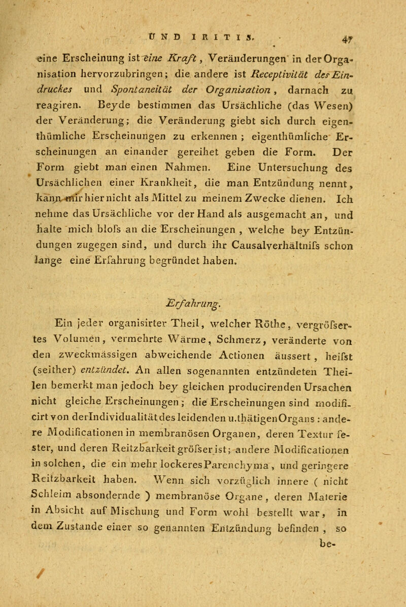 UND IRITIS. 4f ^ine Erscheinung ist^ei/ie Kraf£ , Veränderungen' in der Orga- nisation hervorzubringen; die andere ist Receptivilät der Ein- druckes und Spontaneität der Organisation, darnach zu reagiren. Beyde bestimmen das Ursächliche (das Wesen) der Veränderung; die Veränderung giebt sich durch eigen- thümliche Erscheinungen zu erkennen ; eigenthümliche Er- scheinungen an einander gereihet geben die Form. Der Form giebt man einen Nahmen. Eine Untersuchung des Ursächlichen einer Krankheit, die man Entzündung nennt, kann mir hier nicht als Mittel zu meinem Zwecke dienen. Ich nehme das Ursächliche vor der Hand als ausgemacht an, und halte mich blofs an die Erscheinungen , welche bey Entzün- dungen zugegen sind, und durch ihr Causalverhältnifs schon lange eine Erfahrung begründet haben. Erfahrung. Ein jeder organisirter Theil, welcher Röthe, vergröfser- tes Volumen, vermehrte Wärme, Schmerz, veränderte von den zweckmässigen abweichende Actionen äussert, heilst (seither) entzündet. An allen sogenannten entzündeten Thei- len bemerkt man jedoch bey gleichen producirenden Ursachen nicht gleiche Erscheinungen; die Erscheinungen sind modifi. cirt von derlndividualitätdes leidenden u.thätigenOrgans : ande- re Modifikationen in membranösen Organen, deren Textur fe- ster, und deren Reizbarkeit gröfserist; andere Modifikationen in solchen, die ein mehr lockeresParenchyma, und geringere Reitzbarkeit haben. Wenn sich vorzüglich innere ( nicht Schleim absondernde ) membranöse Organe, deren Materie in Absicht auf Mischung und Form wohl bestellt war, in dem Zustande einer so genannten Entzündung befinden , so be-