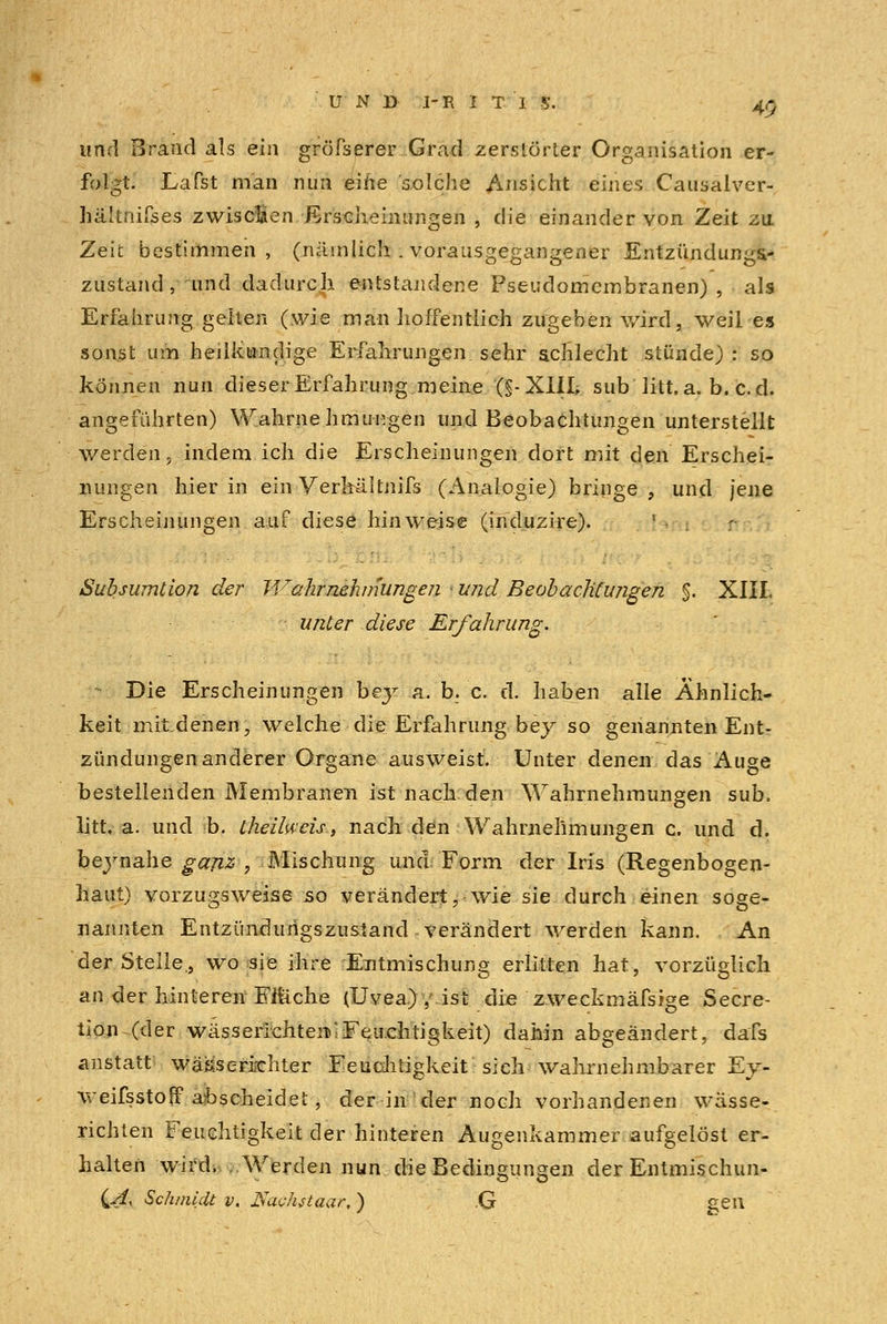 und Brand als ein gröfserer Grad zerstörter Organisation er- folgt. Lafst man nun eine solche Ansicht eines Causalver- hä'tnifses zwischen Erscheinungen , die einander von Zeit zu. Zelt bestimmen, (nämlich . vorausgegangener Entzündungs.- zustand,~und dadurch, entstandene Pseudomembranen), als Erfahrung gelten (wie man-hoffentlich zugeben wird, weil es sonst um heilkundige Erfahrungen sehr schlecht stünde) : so können nun dieser Erfahrung meine (§-XlIL sub litt.a. b. cd. angeführten) Wahrnehmungen und Beobachtungen unterstellt werden, indem ich die Erscheinungen dort mit den Erschei- nungen hierin ein Verhältnifs (Analogie) bringe, und jene Erscheinungen auf diese hinweise (induzire). | • . Subsumtion der Ji^ahr nehmungen ■ und Beobachtungen $. XIII. unter diese Erfahrung. - Die Erscheinungen bey a. b. c. d. haben alle Ähnlich- keit mitdenen, welche die Erfahrung bey so genannten Ent- zündungenanderer Organe ausweist. Unter denen das Auge bestellenden Membranen ist nach den Wahrnehmungen sub. litt, a. und b. theilwcisi, nach den Wahrnehmungen c. und d. beynahe ganz , Mischung und Form der Iris (Regenbogen- haut) vorzugsweise so verändert, wie sie durch einen soge- nannten Entzimdurigszustand verändert werden kann. An der Stelle., wo sie ihre Entmischung erlitten hat, vorzüglich an der hinteren Elliche (Uvea.) /ist die zweckmäfsige Secre- tion (der wässerichten»!Feuchtigkeit) dahin abgeändert, dafs anstatt wä&s erlebter Feuchtigkeit sich -wahrnehmbarer Ey- weifsstoff abscheidet, der in der noch vorhandenen wässe- richten Feuchtigkeit der hinteren Augenkammer aufgelöst er- halten wird. ..Werden nun die Bedingungen der Entmischun-