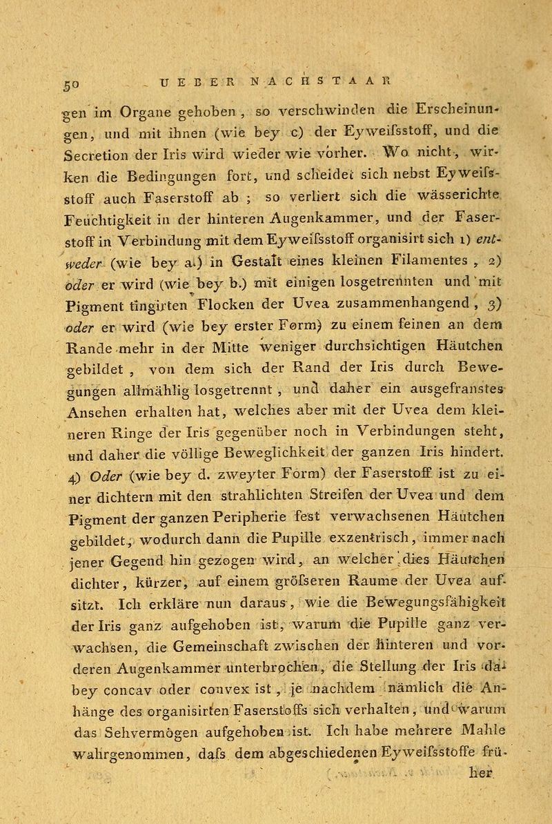 •gen im Organe gehoben , so verschwinden die Erscheinun- gen, und mit ihnen (wie bey c) der Eyweifsstoff, und die Secretion der Iris wird wieder wie vorher. Wo nicht, wir- ken die Bedingungen fort, und scheidet sich nebst Eyweifs- stoff auch Faserstoff ab ; so verliert sich die wässerichte Feuchtigkeit in der hinteren Augenkammer, und der Faser- stoffin Verbindung mit dem Eyweifsstoff organisirt sich 1) ent- weder (wie bey a*> in Gestalt eines kleinen Filamentes , 2) oder er wird (wie bey b.) mit einigen losgetrennten und mit Pigment tingirten Flocken der Uvea zusammenhangend , 3) oder er wird (wie bey erster Form) zu einem feinen an dem Rande-mehr in der Mitte weniger durchsichtigen Häutchen gebildet , von dem sich der Rand der Iris durch Bewe- gungen allmählig losgetrennt , und daher ein ausgefranstes Ansehen erhalten hat, welches aber mit der Uvea dem klei- neren Rin^e der Iris gegenüber noch in Verbindungen steht, und daher die völlige Beweglichkeit der ganzen Iris hindert. 4) Oder (wie bey d. zw.eyter Form) der Faserstoff, ist zu ei- ner dicktern mit den strahlichten Streifen der Uvea und dem Pigment der ganzen Peripherie fest verwachsenen Häutchen gebildet, wodurch dann die Pupille exzentrisch, immer nach jener Gegend hin gezogen wird, an welcher.dies Häutchen dichter, kürzer, auf einem gröfseren Räume der Uvea auf- sitzt. Ich erkläre mm daraus, wie die Bewegungsfähigkeit der Iris ganz aufgehoben ist-, warum die Pupille ganz ver- wachsen, die Gemeinschaft zwischen der Hinteren und vor- deren Augenkammer unterbrochen, die Stellung der Iris 'da^ bey concav oder convex ist ,'. je .nachdem nämlich die An- hänge des organisirten Faserstoffs sich verhalten , muh warum das Sehvermögen aufgehoben ;is.t Ich habe; mehrere Mahle wahrgenommen, dafs dem abgeschiedenen Eyweifsstöffe frü- her