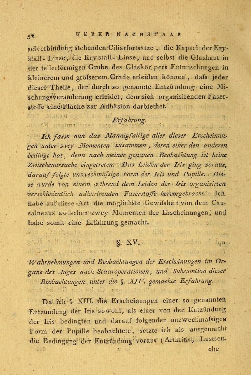 selverbirtdung stehendenCiliarfortsätze , die Kapsel derKry« stall- Linse, die Kry stall- Linse, und selbst die Glashaut in <ler tellerförmigen Grube des Glaskör pers Entmischungen in kleinerem und gröfserem, Grade erleiden können , dafs jeder dieser Theile, der durch so genannte Entzü ndung- eine Mi- schungsveränderung: erleidet, dem sich organisirenden Faser- stoffe ^ine>Fläche zur Adhäsion darbiethet. Erfahrung, Ich fasse nun das Mannigfaltige aller dieser Erscheinung gen unter zwey Momenten zusammen, deren einer den anderen bedingt hat, denn nach meiner genauen . Beobachtung ist keine Zwischenursache eingetreten. . Das Leiden der Iris ging voraus9 darauf folgte unzwechmäfsige Form der Iris und Pupille. Die- se wurde von einem während dem Leiden der Iris organisirten verschiedentlich adhärirenden Faserstoffe hervorgebracht.- Ich habe auf diese'Art die möglichste Gewifsheit von dem Cau- salnexus zwischen zwey Momenten der Eischeinungen7 und habe somit eine Erfahrung gemacht. §. XV. Wahrnehmungen und Beobachtungen der Erscheinungen im Or- gane des öliges nach St aar Operationen, und Subsumtion diesef Beobachtungen unter die %. XIV. gemachte Erfahrung. Da ich •§• XIII. die Erscheinungen einer so genannten Entzündung der Iris sowohl, als einer von der Entzündung der Iris bedingten und darauf folgenden unzweckmäfsigen Form der Pupille beobachtete, setzte ich als ausgemacht die Bedingung der Entzündung'voraus- (Arthritis, Lustseu- ehe