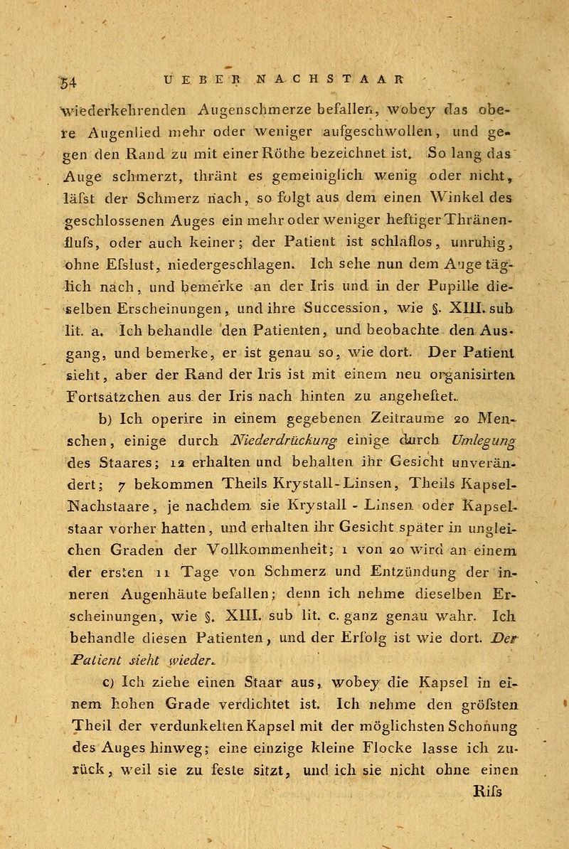 wiederkehrenden Augenschmerze befallen, wobey das obe- re Augenlied mehr oder weniger aufgeschwollen, und ge- gen den Rand zu mit einer Röthe bezeichnet ist» So. lang das Auge schmerzt, thränt es gemeiniglich wenig oder nicht, läfst der Schmerz nach, so folgt aus dem einen Winkel des geschlossenen Auges ein mehr oder weniger heftiger Thränen- flufs, oder auch keiner; der Patient ist schlaflos, unruhig, ohne Efslust, niedergeschlagen. Ich sehe nun dem Auge täg- lich nach, und bemerke an der Iris und in der Pupille die- selben Erscheinungen, und ihre Succession, wie §. XIII, sub lit. a« Ich behandle den Patienten, und beobachte den Aus- gang, und bemerke, er ist genau so, wie dort. Der Patient sieht, aber der Rand der Iris ist mit einem neu organisirten, Fortsätzchen aus der Iris nach hinten zu angeheftet.. b) Ich operire in einem gegebenen Zeiträume 20 Men- schen, einige durch Niederdrückung einige durch Umlegung des Staares; 12 erhalten und behalten ihr Gesicht unverän- dert; 7 bekommen Theils Kry stall-Linsen, Theils Kapsel- Nachstaare, je nachdem, sie Krystall- Linsen oder Kapsel- staar vorher hatten, und erhalten ihr Gesicht später in unglei- chen Graden der Vollkommenheit; 1 von 20 wird an einem der ersten 11 Tage von Schmerz und Entzündung der in- neren Augenhäute befallen; denn ich nehme dieselben Er- scheinungen, wie §. XIII. süb lit. c. ganz genau wahr. Ich behandle diesen Patienten, und der Erfolg ist wie dort Der Patient sieht wieder* c) Ich ziehe einen Staar aus,, wobey die Kapsel in ei- nem hohen Grade verdichtet ist. Ich nehme den gröfsten Theii der verdunkelten Kapsel mit der möglichsten Schonung des Auges hinweg; eine einzige kleine Flocke lasse ich zu- rück, weil sie zu feste sitzt, und ich sie nicht ohne einen Rifs