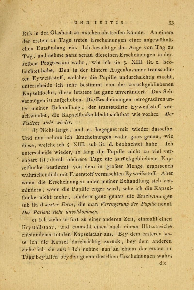 Rifs in der,Glashaut zu mächen abstreifen könnte. An einem der ersten n Tage treten Erscheinungen einer ungewöhnli- chen Entzündung ein. Ich besichtige das Auge von Tag zu Ta<y, und nehme ganz genau dieselben Erscheinungen in der- selben Progression wahr, wie ich sie §. XIII. lit. c. beo- bachtet habe. Den in der hintern Augenkammer transsudir- ten Eyweifsstoff, welcher die Pupille undurchsichtig macht, unterscheide ich sehr bestimmt von der zurückgebliebenen Kapselflocke, diese letztere ist ganz unverändert. Das Seh vermögen ist aufgehoben. Die Erscheinungen retrogradiren un- ter meiner Behandlung , der transsudirte Eyweifsstoff ver- schwindet , die Kapselflocke bleibt sichtbar wie vorher, Der Patient sieht wieder, \ d) Nicht lange, und es begegnet mir wieder dasselbe. Und nun nehme ich Erscheinungen wahr ganz genau, wie diese, welche ich §. XIIL sub lit. d. beobachtet habe. Ich unterscheide wieder, so lang die Pupille nicht zu viel ver- engert ist, durch mehrere Tage die zurückgebliebene Kap- selflocke bestimmt von dem in grofser Menge ergossenen wahrscheinlich mit Faserstoff vermischten Eyweifsstoff. Aber wenn die Erscheinungen unter meiner Behandlung sich ver- mindern, wenn die Pupille enger wird, sehe ich die Kapsel- flocke nicht mehr , sondern ganz genau die Erscheinungen sub lit. d.-erster Form, die man Verengerung der Pupille nennt. Der Patient sieht unvollkommen. e) Ich ziehe so fort zu einer anderen Zeit, einmahl einen Krystallstaar, und einmahl einen nach einem Blitzstreiche entstandenen totalen Kapselstaar aus. Bey dem ersteren las- se ich die Kapsel durchsichtig zurück, bey dem anderen ziehe ich sie aus-. Ich nehme nun an einem der ersten 11 Tage bey allen beyden genau dieselben Erscheinungen wahr, die