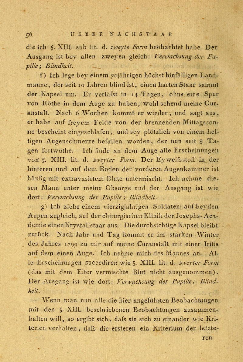 die ich §. XIII. sub Üt. d. zwejte Form beobachtet habe. Der Ausgang ist bey allen zweyen gleich: Verwaciisung der Pu- pille ; Blindheit. i^ f) Ich lege bey einem 70jährigen höchst hinfälligen Land- manne, der seit 10 Jahren blind ist, einen harten Staar sammt der Kapsel um. Er verläfst in 14 Tagen, ohne eine Spur von Röthe in dem Auge zu haben, wohl sehend meine Cur- anstalt. Nach 6 Wochen kommt er wieder, und sagt aus, er habe auf freyem Felde von der brennenden Mittagsson- ne bescheint eingeschlafen, und sey plötzlich von einem hef- tigen Augenschmerze befallen worden, der nun seit 8 Ta- gen fortwüthe. Ich finde an dem Auge alle Erscheinungen von §. XIII. lit. d. zweyter Form, Der Ej^weifsstofF in der hinteren und auf dem Boden der vorderen Augenkammer ist häufig mit extiavasirtem Blute untermischt. Ich nehme die- sen Mann unter meine Obsorge und der Ausgang ist wie dort: Verwachsmiß der Pupille; Blindheit. ; g) Ich ziehe einem vierzigjährigen Soldaten auf beyden Augen zugleich, auf der chirurgischen Klinik der Josephs-Aca- demie einen Krysiallstaar aus. Die durchsichtige Kapsel bleibt zurück. Nach Jahr und Tag kommt er im starken -Winter des Jahres 1795) zu mir auf meine Curanstalt mit einer Iritis auf dein einen Auge. Ich nehme mich des Mannes an. Al- le Erscheinungen succedireii wie §. XIII. lit. d. zweyter Form (das mit dem Eiter vermischte Blut nicht ausgenommen). Der Ausgang ist wie dort: Verwachsung der Pupille; Blind- heit. Wenn man nun alle die hier angeführten Beobachtungen mit den §. XIII. beschriebenen Beobachtungen zusammen- halten will, so ergibt sich, dafs sie sich zu einander wie Kri- terien verhalten , dafs die ersteren ein Kriterium der letzte^ ren
