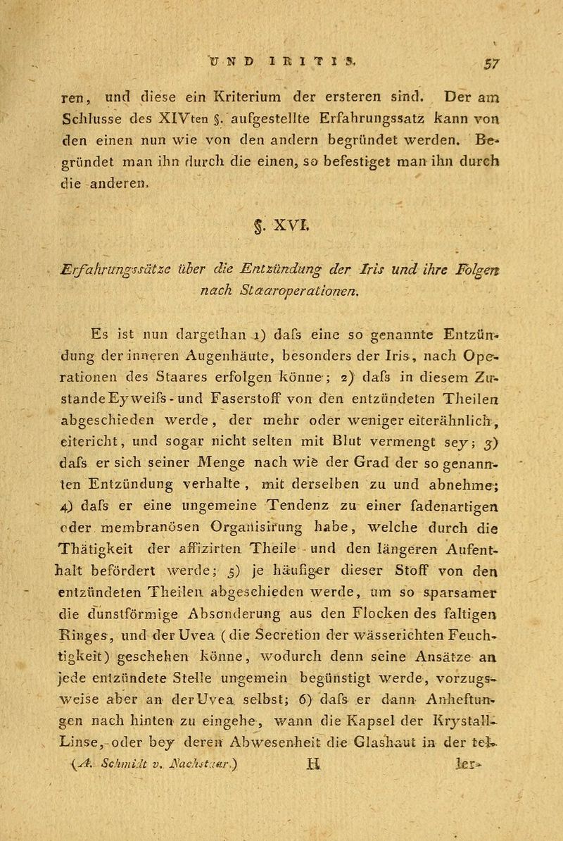 reu, und diese ein Kriterium der ersteren sind. Der am Schlüsse des XIVten §. aufgestellte Erfahrungssatz kann von den einen nun wie von den andern begründet werden. Be- gründet man ihn durch die einen, so befestiget man ihn durch die anderen, §. XVI. Erfahrungssütze über die Entzündung der Iris und ihre Folgen nach Staaroperationen. Es ist nun dargethan 1) dafs eine so genannte Entzün- dung der inneren Augenhäute, besonders der Iris, nach Ope- rationen des Staares erfolgen könne ; 2) dafs in diesem Zu- stande Eyweifs- und Faserstoff von den entzündeten Theilen abgeschieden werde, der mehr oder weniger eiterähnlich, eitericht, und sogar nicht selten mit Blut vermengt sey; j) dafs er sich seiner Menge nach wie der Grad der so genann- ten Entzündung verhalte , mit derselben zu und abnehme; 4) dafs er eine ungemeine Tendenz zu einer fadenartigen oder membranösen Orgaiiisirung habe, welche durch die Thätigkeit der affizirten Theile und den längeren Aufent- halt befördert werde; 5) je häufiger dieser Stoff von den entzündeten Theilen abgeschieden werde, um so sparsamer die dunstförmige Absonderung aus den Flocken des faltigen Ringes, und der Uvea (die Secretion der wässerichten Feuch- tigkeit) geschehen könne, wodurch denn seine Ansätze an jede entzündete Stelle ungemein begünstigt werde, vorzugs- weise aber an der Uvea selbst; 6) dafs er dann Anheftun- gen nach hinten zu eingehe, wann die Kapsel der KrystalU Linse,-oder bey deren Abwesenheit die Glashaut in der teJk {A. Schmidt v. JSachstuar,) K lei-