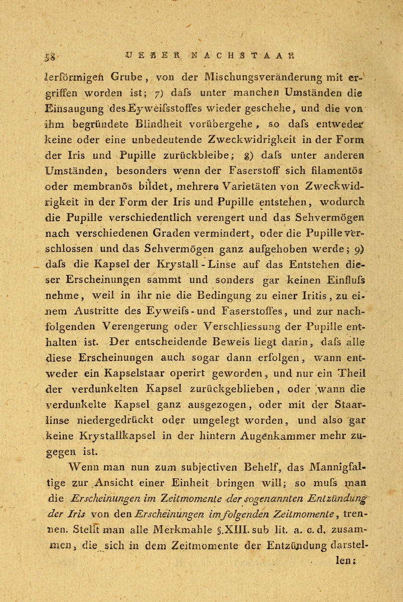 ä% V E «ER NACH3TAA l\ lerförmigen Grube , von der Mischlings Veränderung mit er- griffen worden ist; 7) dafs unter manchen Umständen die Eihsaugung desEyweifsstoffes wieder geschehe, und die von ihm begründete Blindheit vorübergehe, so dafs entweder keine oder eine unbedeutende Zweck Widrigkeit in der Form der Iris und Pupille zurückbleibe; g) dafs unter anderen Umständen, besonders wenn der Faserstoff sich filamentös oder membranös bildet, mehrere Varietäten von Zweckwid- rigkeit in der Form der Iris und Pupille entstehen, wodurch die Pupille verschiedentlich verengert und das Sehvermögen nach verschiedenen Graden vermindert, oder die Pupille ver- schlossen und das Sehvermögen ganz aufgehoben werde; 9) dafs die Kapsel der Krystal! - Linse auf das Entstehen die- ser Erscheinungen sammt und sonders gar keinen Einflufs nehme, weil in ihr nie die Bedingung zu einer Iritis, zu ei- nem Austritte des Eyweifs-und Faserstoffes, und zur nach- folgenden Verengerung oder Verschliessung der Pupille ent- halten ist. Der entscheidende Beweis liegt darin, dafs alle diese Erscheinungen auch sogar dann erfolgen, wann ent- weder ein Kapselstaar operirt geworden, und nur ein Theil der verdunkelten Kapsel zurückgeblieben, oder [wann die verdunkelte Kapsel ganz ausgezogen, oder mit der Staar- linse niedergedrückt oder umgelegt worden, und also ]*ar keine Krystallkapsel in der hintern Augenkammer mehr zu- gegen ist. Wenn man nun zum subjectiven Behelf, das Mannigfal- tige zur Ansicht einer Einheit bringen will; so mufs man die Erscheinungen im Zeitmomente der sogenannten Entzündung^ der Iris von den Erscheinungen im/olgenden Zeitmomente, tren- nen. Stellt man alle Merkmahle §.XIII.sub lit. a, cd, zusam- men, die sich in dem Zeitmömente der Entzündung darstel- len 1