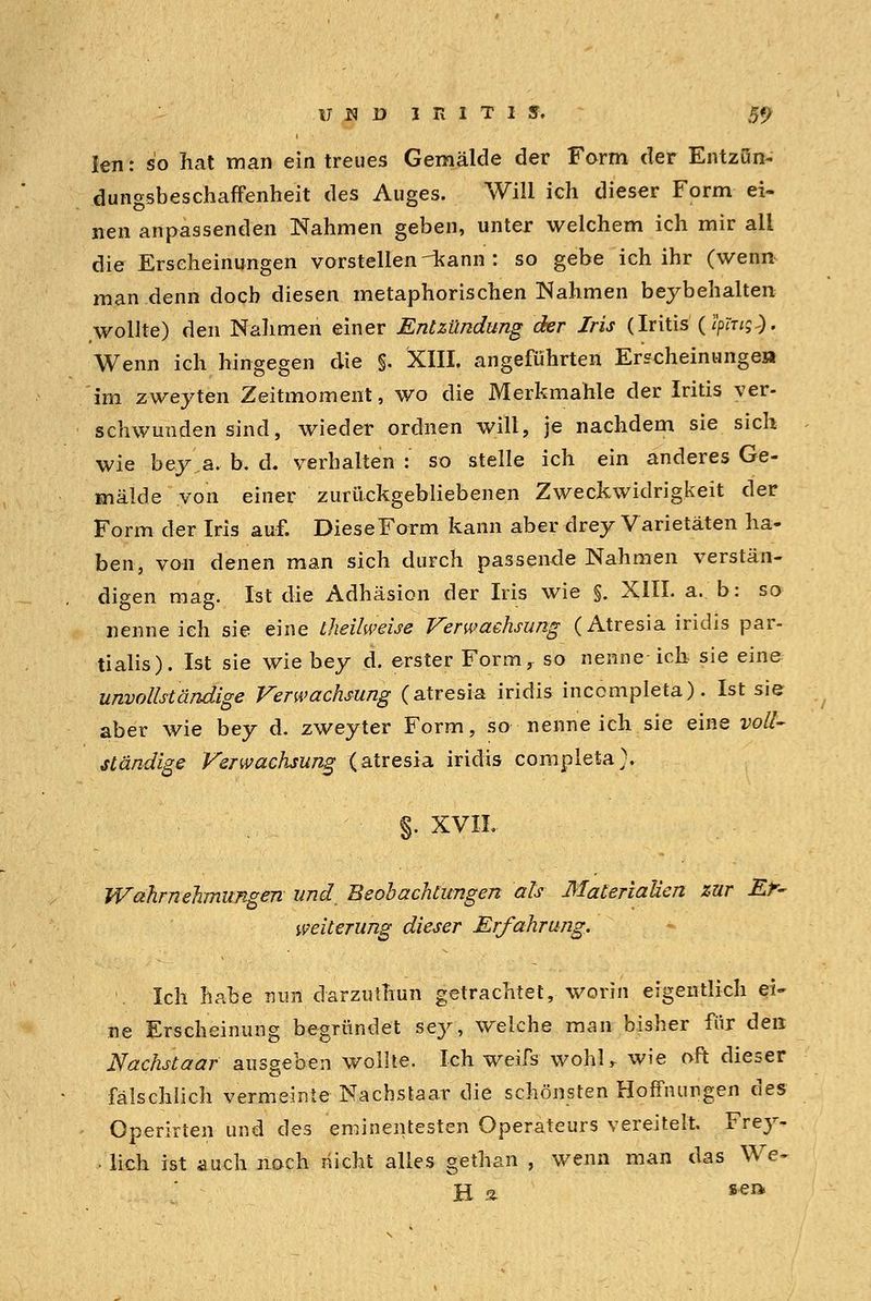 len: so hat man ein treues Gemälde der Form der Entzün- dungsbeschaffenheit des Auges. Will ich dieser Form ei- nen anpassenden Nahmen geben, unter welchem ich mir all die Erscheinungen vorstellen--kann: so gebe ich ihr (wenn man denn doch diesen metaphorischen Nahmen beybehalten wollte) den Nahmen einer Entzündung der Iris (Iritis (ipptg}. Wenn ich hingegen die §. XIII. angeführten Erscheinungen im zweyten Zeitmoment, wo die Merkmahle der Iritis ver- schwunden sind, wieder ordnen will, je nachdem sie sich wie bey a. b. d. verhalten : so stelle ich ein anderes Ge- mälde von einer zurückgebliebenen Zweckwidrigkeit der Form der Iris auf. Diese Form kann aber drey Varietäten ha- ben, von denen man sich durch passende Nahmen verstän- digen mag. Ist die Adhäsion der Iris wie §. XIII. a. b: so nenne ich sie eine theilweise Verwachsung (Atresia iridis par- tialis). Ist sie wie bey d. erster Form, so nenne ich sie eine unvollständige Verwachsung (atresia iridis incompleta). Ist sie aber wie bey d. zweyter Form, so nenneich sie eine voll- ständige Verwachsung (atresia iridis completa). §, XVIL Wahrnehmungen und Beobachtungen als Materialien zur Er- weiterung dieser Erfahrung. Ich habe mm darzuthun getrachtet, worin eigentlich ei- ne Erscheinung begründet sey, welche man bisher für den Nachstaar ausgeben wollte. Ich weifs wohU wie oft dieser fälschlich vermeinte Nachstaar die schönsten Hoffnungen des Operirten und des eminentesten Operateurs vereitelt. Frey- lieh ist auch noch nicht alles gethan , wenn man das Wcf* H i sea