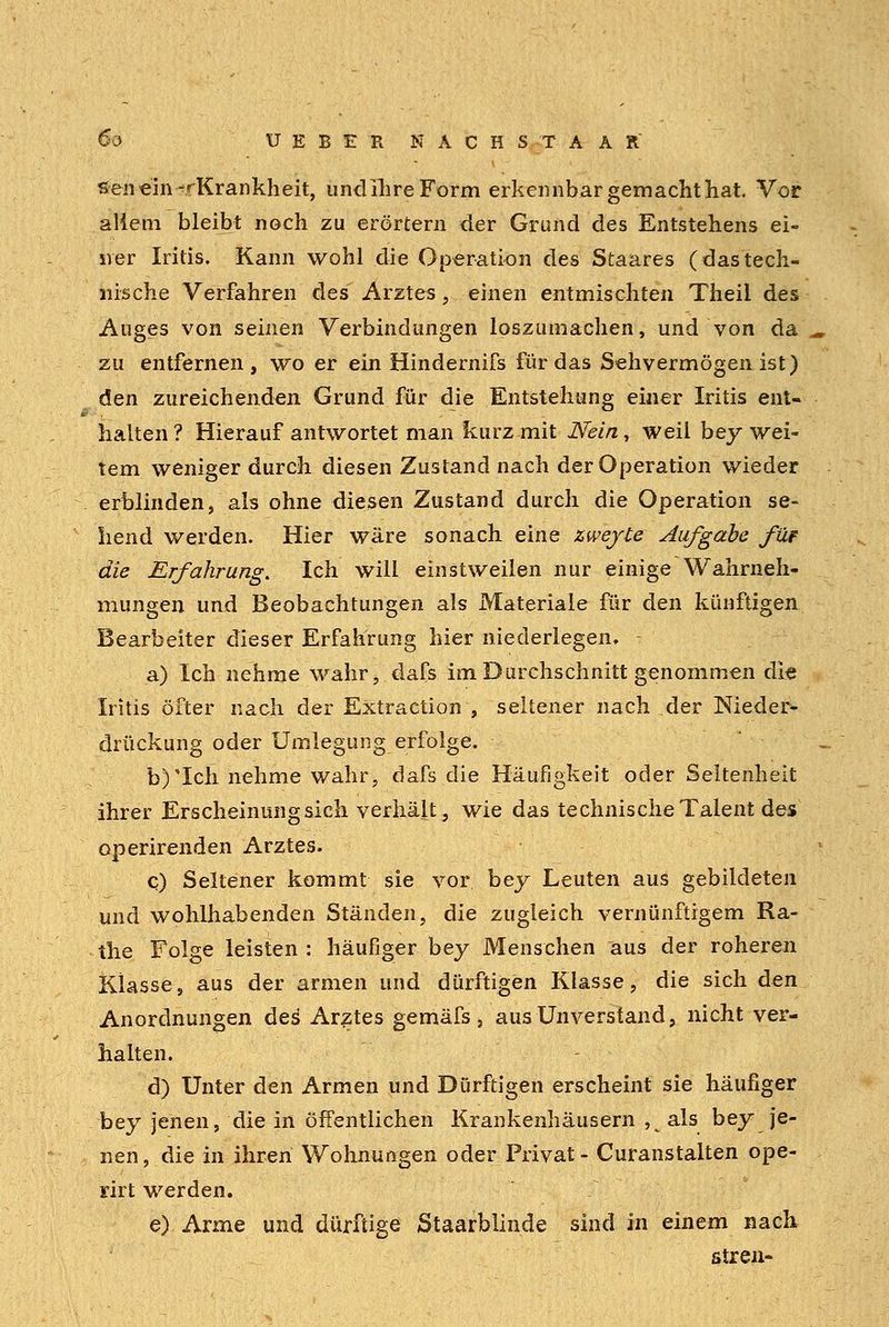 senein-rKrankheit, undlhreForm erkennbar gemacht hat Vor allem bleibt noch zu erörtern der Grund des Entstehens ei- ner Iritis. Kann wohl die Operation des Staares (dastech- nische Verfahren des Arztes, einen entmischten Theil des Auges von seinen Verbindungen loszumachen, und von da zu entfernen, wo er ein Hindernifs für das Sehvermögen ist) den zureichenden Grund für die Entstehung einer Iritis ent- halten? Hierauf antwortet man kurz mit Nein, weil bey wei- tem weniger durch diesen Zustand nach der Operation wieder erblinden, als ohne diesen Zustand durch die Operation se- hend werden. Hier wäre sonach eine zwejte Aufgabe füt die Erfahrung. Ich will einstweilen nur einige Wahrneh- mungen und Beobachtungen als Materiale für den künftigen Bearbeiter dieser Erfahrung hier niederlegen, - a) Ich nehme wahr, dafs im Durchschnitt genommen die Iritis öfter nach der Extraction , seltener nach der Nieder- drückung oder Umiegung erfolge. b)*Ich nehme wahr, dafs die Häufigkeit oder Seltenheit ihrer Erscheinungsich verhält, wie das technische Talent des operirenden Arztes. q) Seltener kommt sie vor bey Leuten aus gebildeten und wohlhabenden Ständen, die zugleich vernünftigem Ra- the Folge leisten : häufiger bey Menschen aus der roheren Klasse, aus der armen und dürftigen Klasse, die sich den Anordnungen des' Arztes gemäfs, aus Unverstand, nicht ver- halten. d) Unter den Armen und Dürftigen erscheint sie häufiger bey jenen, die in öffentlichen Krankenhäusern , als bey je- nen, die in ihren Wohnungen oder Privat- Curanstalten ope- rirt werden. e) Arme und dürftige jStaarblinde sind in einem nach streu-