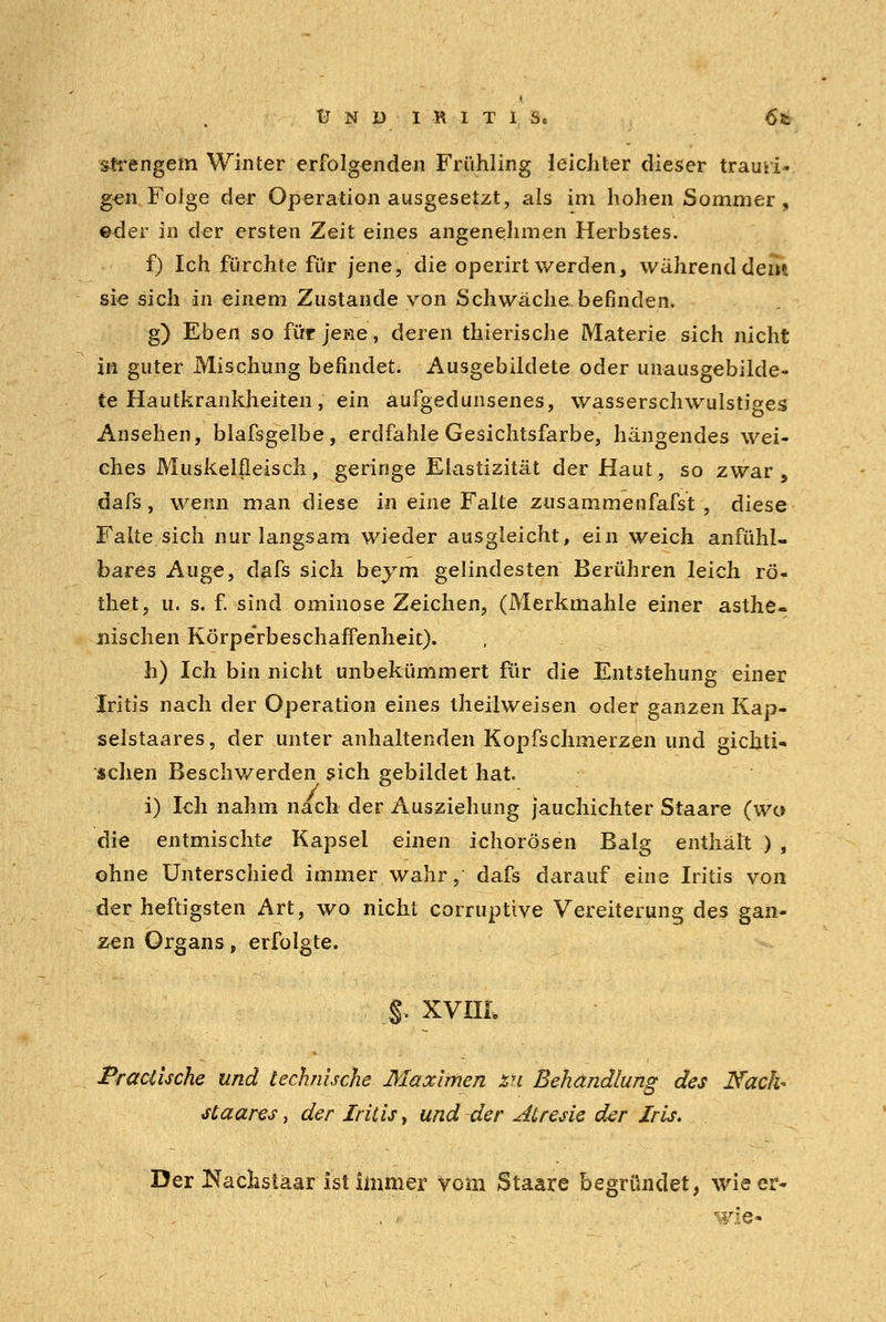 ÜNDI-RITIS. 6*. strengem Winter erfolgenden Frühling leichter dieser trami- gen Folge der Operation ausgesetzt, als im hohen Sommer, ©der in der ersten Zeit eines angenehmen Herbstes. f) Ich fürchte für jene, die operirt werden, während dem sie sich in einem Zustande von Schwäche befinden. g) Eben so für jene, deren thierische Materie sich nicht in guter Mischung befindet. Ausgebildete oder unausgebilde- te Hautkrankheiten, ein aufgedunsenes, wasserschwulstiges Ansehen, Maisgelbe, erdfahle Gesichtsfarbe, hängendes wei- ches Muskelfleisch, geringe Elastizität der Haut, so zwar, dafs, wenn man diese in eine Falte zusammenfaßt , diese Falte sich nur langsam wieder ausgleicht, ein weich anfühl- bares Auge, dafs sich beym gelindesten Berühren leich rö- thet, u. s. f. sind ominöse Zeichen, (Merkmahle einer asthe- nischen Körperbeschaffenheit). h) Ich bin nicht unbekümmert für die Entstehung einer Iritis nach der Operation eines theilweisen oder ganzen Kap- selstaares, der unter anhaltenden Kopfschmerzen und gichti- sehen Beschwerden sich gebildet hat. i) Ich nahm nach der Ausziehung jauchichter Staare (wo die entmischte Kapsei einen ichorösen Balg enthält ) , ohne Unterschied immer wahr, dafs darauf eine Iritis von der heftigsten Art, wo nicht corruptive Vereiterung des gan- zen Organs, erfolgte. §* XVIII. PraUUche und technische Maximen zu Behandlung des Naclh staares, der Iritis, und der Atresie der Iris. . Der Nachstäar ist immer vom Staare begründet, wieer- wie*