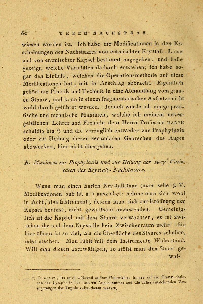 &<Z ü E B E R  N Ä C H S T A A R wiesen worden ist. Ich habe die Modifikationen in den Er- scheinungen des Nachstaares von entmischter Krystall - Linse und von entmischter Kapsel bestimmt angegeben, und habe gezeigt, welche Varietäten dadurch entstehen; ich habe so- gar den Einflufs , welchen die Operationsmethode auf diese Modificationen hat , mit in Anschlag gebracht. Eigentlich gehört die Practik und Technik in eine Abhandlung vom grau* en Staare, und kann in einem fragmentarischen Aufsatze nicht wohl durch geführet werden, Jedoch werde ich einige prac- tische und technische Maximen, welche ich meinem unver- gefslichen Lehrer und Freunde dem Herrn Professor barth schuldig bin *) und die vorzüglich entweder zur Prophylaxis oder zur Heilung dieser secundären Gebrechen des Auges abzwecken, hier nicht übergehen. A. Maximen zur Prophylaxis und zur Heilung der zwey Varie- täten des Krystall - dachst aares. Wenn man einen harten Krystallstaar (man sehe §. V, Modificationen sub lit. a. ) ausziehet: nehme man sich wohl in Acht, das Instrument , dessen man sieh zur Eröffnung der Kapsel bedient, nicht gewaltsam anzuwenden. Gemeinig- lich ist die Kapsel mit dem Staare verwachsen, es ist zwi- schen ihr und dem Krystalle kein Zwischenraum mehr. Sie hier öffnen ist so viel, als die Überfläche des Staares schaben, oder stechen. Man fühlt mit dem Instrumente Widerstand* Will man diesen überwältigen, so stöfst man den Staar ge- wai- Er war es , der mich während meines Unterncntes immer auf die Transsudat!©- nen der Lymphe in der hinteren Augenkammer und die dähei entstehende» Vet? sa^eruugen d*i PupilU aufjaexksaaa machte,,