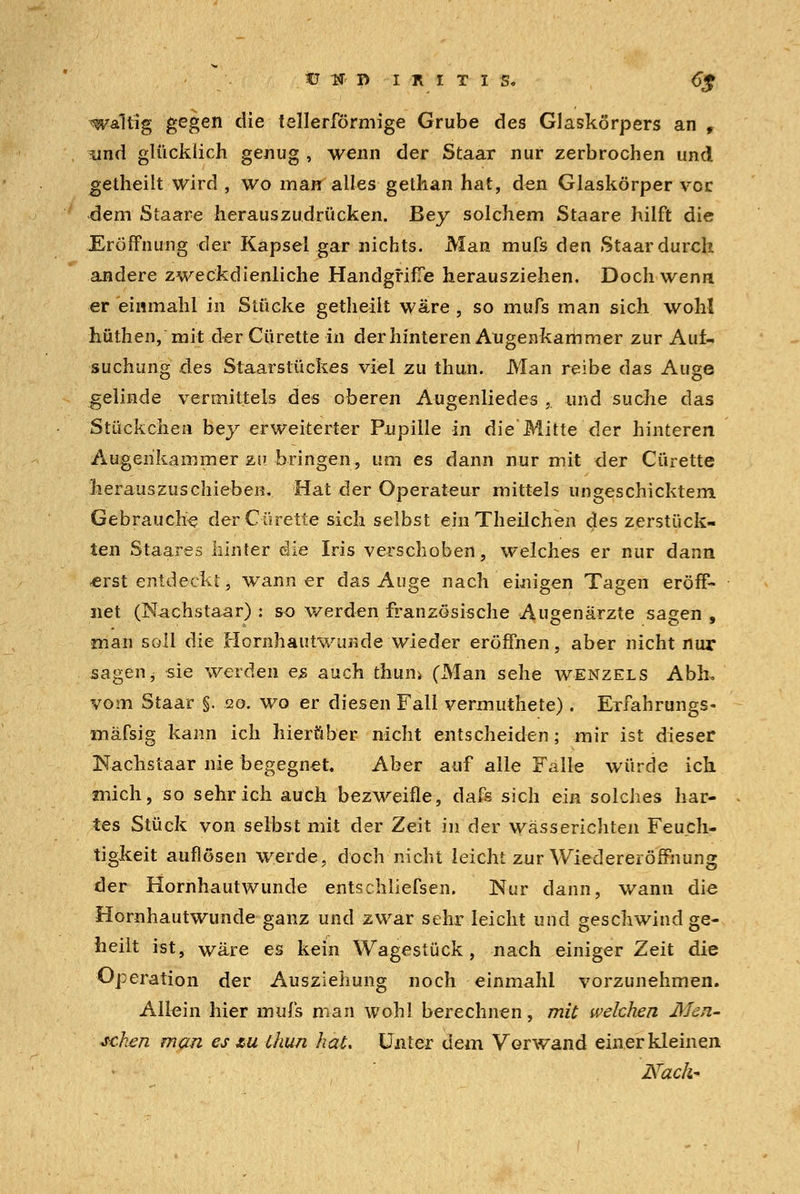 Ü f R IRITIS. <T£ waltig gegen die tellerförmige Grube des Glaskörpers an 9 , und glücklich genug , wenn der Staar nur zerbrochen und getheilt wird , wo man alles gethan hat, den Glaskörper vor dem Staare herauszudrücken. Bey solchem Staare hilft die Eröffnung der Kapsel gar nichts. Man mufs den Staar durch andere zweckdienliche Handgriffe herausziehen. Doch wenn er einmahl in Stücke getheilt wäre , so mufs man sich wohl hütheii, mit der Cürette in der hinteren Augenkammer zur Auf- suchung des Staarstückes viel zu thun. Man reibe das Auge gelinde vermittels des oberen Augenliedes ,. und suche das Stückchen bey erweiterter Pupille in die'Mitte der hinteren Augehkainmer zu bringen, um es dann nur mit der Cürette herauszuschieben. Hat der Operateur mittels ungeschicktem Gebrauche der Cürette sich selbst einTheilchen des zerstück- ten Staares hinter die Iris verschoben, welches er nur dann «erst entdeckt, wann er das Auge nach einigen Tagen eröff- net (Nachstaar) : so werden französische Augenärzte sagen , man soll die Hornhautwunde wieder eröffnen, aber nicht nur sagen, sie werden es auch thun> (Man sehe wenzels Abh, vom Staar §. 20. wo er diesen Fall vermuthete). Exfahrungs- mäfsig kann ich hierüber nicht entscheiden; mir ist dieser Nachstaar nie begegnet Aber auf alle Falle würde ich mich, so sehr ich auch bezweifle, dafs sich ein solches har- . tes Stück von selbst mit der Zeit in der wässerichten Feuch- tigkeit auflösen werde, doch nicht leicht zur Wiedereröffnung der Hornhautwunde entschliefsen. Nur dann, wann die Hornhautwunde ganz und zwar sehr leicht und geschwind ge- heilt ist, wäre es kein Wagestück, nach einiger Zeit die Operation der Ausziehung noch einmahl vorzunehmen. Allein hier mufs man wohl berechnen, mit welchen Men- schen man es zu Chun hat. Unter dem Verwand einer kleinen NacJ^