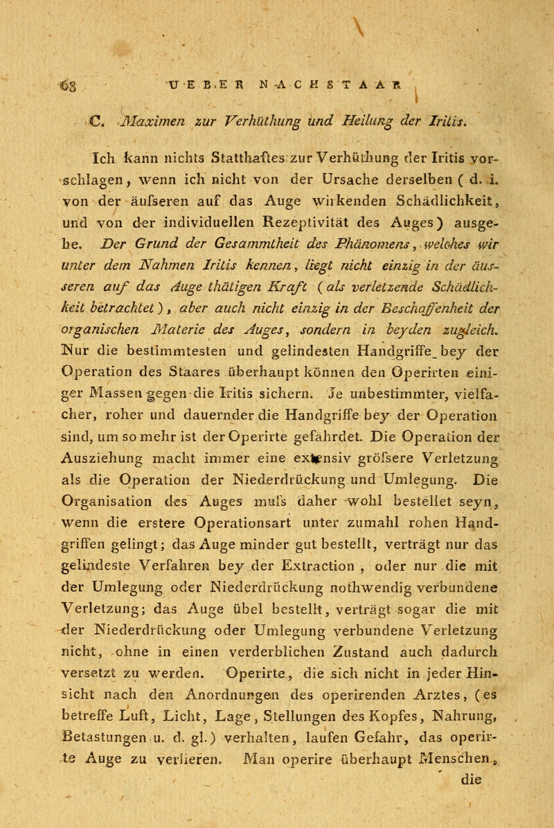 . \ ■(^8 UE B.E R N-A-CKS'TAAR C. Maximen zur Verhüthung und Heilung der Iritis» Ich kann nichts Statthaftes zur Verhüthung der Iritis vor* schlagen, wenn ich nicht von der Ursache derselben ( d. i. von der äufseren auf das Auge wirkenden Schädlichkeit, und von der individuellen Rezeptivität des Auges) ausge- he. Der Grund der Gesammtheit des Phänomens, weiches wir unter dem Nahmen Iritis kennen, liegt nicht einzig in der äus- seren auf das äuge thätigen Kraft ( als verletzende Schädlich- keit betrachtet), aber auch nicht einzig in der Beschaffenheit der organischen Materie des Auges, sondern in beyden zugleich. Nur die bestimmtesten und gelindesten Handgriffe^ bey der Operation des Staares überhaupt können den Operirten eini- ger Massengegen die Iritis sichern. Je unbestimmter, vielfa- cher, roher und dauernder die Handgriffe bey der Operation sind, um so mehr ist derOperirte gefährdet. Die Operation der Ausziehung macht immer eine extensiv gröfsere Verletzung als die Operation der Niederdrückung und Umlegung. Die Organisation des Auges muis daher wohl bestellet seyn} wenn die erstere Operationsart unter zumahl rohen Hand- griffen gelingt; das Auge minder gut bestellt, verträgt nur das gelindeste Verfahren bey der Extraction , oder nur die mit der Umlegung oder Niederdrückung nothwendig verbundene Verletzung; das Auge übel bestellt, verträgt sogar die mit der Niederdrückung oder Umlegung verbundene Verletzung nicht, ohne in einen verderblichen Zustand auch dadurch versetzt zu werden. Operirte, die sich nicht in jeder Hin- sicht nach den Anordnungen des operirenden Arztes, (es betreffe Luft, Licht, Lage, Stellungen d«s Kopfes, Nahrung, Betastungen u. cVgl-) verhalten, laufen Gefahr, das operir- te Auge zu verlieren. Man operire überhaupt Menschen s die