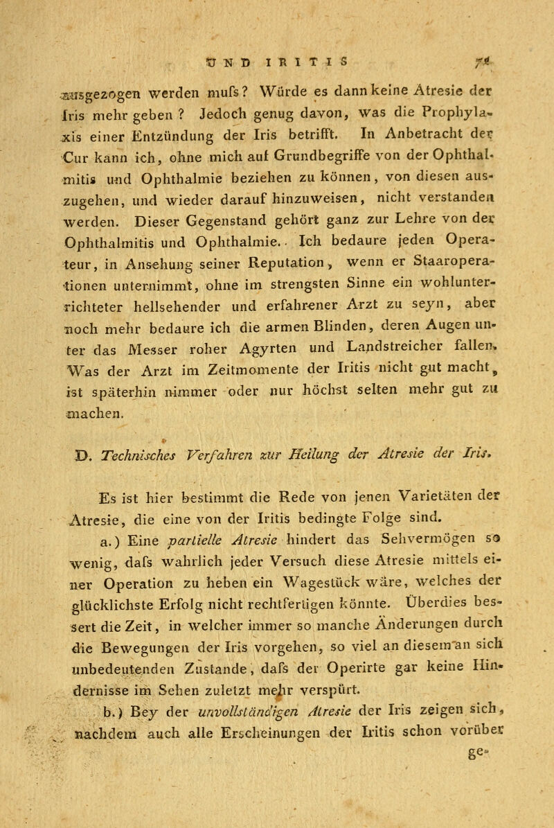 UND IRITIS JM umgezogen werden mufs? Würde es dann keine Atresie der Iris mehr geben ? Jedoch genug davon, was die Prophyla- xis einer Entzündung der Iris betrifft. In Anbetracht der Cur kann ich, ohne mich auf Grundbegriffe von der Ophthal- mitis und Ophthalmie beziehen zu können, van diesen aus- zugehen, und wieder daraufhinzuweisen, nicht verstanden werden. Dieser Gegenstand gehört ganz zur Lehre von der Ophthalmitis und Ophthalmie.- Ich bedaure jeden Opera- teur, in Ansehung seiner Reputation, wenn er Staaropera- •tionen unternimmt, ohne im strengsten Sinne ein wohlunter- richteter hellsehender und erfahrener Arzt zu seyn, aber noch mehr bedaure ich die armen Blinden, deren Augen un- ter das Messer roher Agyrten und Landstreicher fallen, Was der Arzt im Zeitmomente der Iritis nicht gut macht 9 ist späterhin nimmer oder nur höchst selten mehr gut zu machen. D. Technisches Verfahren zur Heilung der Atresie der Iris. Es ist hier bestimmt die Rede von jenen Varietäten der Atresie, die eine von der Iritis bedingte Folge sind. a.) Eine partielle Atresie hindert das Sehvermögen so wenig, dafs wahrlich jeder Versuch diese Atresie mittels ei- ner Operation zu heben ein Wagestück wäre, welches der glücklichste Erfolg nicht rechtfertigen könnte. Überdies bes- sert die Zeit, in welcher immer so manche Änderungen durch die Bewegungen der Iris vorgehen, so viel an diesenfan sich unbedeutenden Zustande, dafs der Operirte gar keine Hin- dernisse im Sehen zuletzt mejir verspürt. b.) Bey der unvollständigen Atresie der Iris zeigen sich, nachdem auch alle Erscheinungen der Iritis schon vorüber ge*