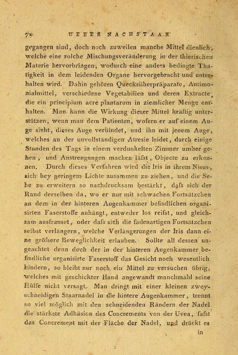 7» TT - E B'S'Jl NACH S T A A ,1f' gegangen sind, doch noch zuweilen manche Mittel dienlich, welche eine solche Mischungsveränderung in der thierischeir Materie hervorbringen;, wodurch eine anders bedingte Thä- tigkeit in dem leidenden Organe hervorgebracht und unter- halten wird. Dahin gehören Quecksilberpräparate, Antimo* nialmittel, verschiedene Vegetabiiien und deren Extracte die ein principium acre plantarum in ziemlicher Menge ent- halten. Man kann die Wirkung dieser Mittel kräftig unter- stützen, wenn man dem Patienten, wofern er auf einem Au- ge sieht, dieses Auge verbindet, und ihn mit jenem Auge, welches an der unvollständigen Atresie leidet, durch einige Stunden des Tags in einem verdunkelten Zimmer umher ge- hen , und Anstrengungen machen5 läfst, Objecto zu erken- nen. Durch dieses Verfahren wird die Iris in ihrem Nisns-, sich bey geringem Lichte zusammen zu^ ziehen, und die Se- ile zu- erweitern so nachdrucksam bestärkt, dafs siGh der Rand derselben da, wo er nur mit schwachen Fortsätzchen an dem in der- hinteren Augenkammer befindlichen organi- sirten Faserstoffe anhängt, entweder los reifst, und gleich- sam ausfranset r oder dafs sich die fadenartigen Fortsätzchen selbst verlängern, welche Verlängerungen der Iris dann ei- ne gröfsere Beweglichkeit erlauben. Sollte all dessen un- geachtet denn doch der in der hinteren Augenkammer be- findliche organisirte Faserstoff das Gesicht noch wesentlich Mndern, so bleibt nur noch ein Mittel zu versuchen übrig, Welches mit geschickter Hand angewandt manchmahl seine Hülfe nicht versagt. Man dringt mit einer kleinen zwey- schneidigen Staarnadel in die hintere Augenkammer, trennt so viel möglich mit den sehneidenden Rändern der Nadel die stärkste Adhäsion des Concrements Von der Uvea, fafst das Concrement mit der Fläche der Nadel, und drückt es v' in