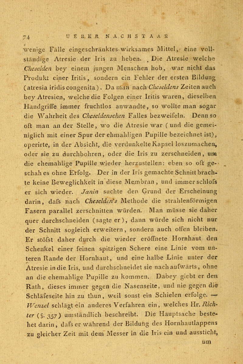 wenige Fälle eingeschränktes wirksames Mittel,' eine voll- ständige Atresie der Iris zu heben. Die Atresie welche Cheselden bey einem jungen Menschen hob, war nicht das Produkt einer Iritis, sondern ein Fehler der ersten Bildung (atresia iridis congenita). Da man nach Cheseldens Zeiten auch beyAtresien, welche die Folgen einer Iritis waren, dieselben Handgriffe immer fruchtlos anwandte, so wollte man sogar die Wahrheit des Cheseldenschen Falles bezweifeln. Denn so oft man an der Stelle, wo die Atresie war (und die gemei- niglich mit einer Spur der-ehmahligen Pupille bezeichnet ist), operirte, in der Absicht, die verdunkelte Kapsel loszumachen, oder sie zu durchbohren, oder die Iris zu zerschneiden, um die ehemahiige Pupille wieder herzustellen: eben so oft ge-> schah es ohne Erfolg. Der in der Iris gemachte Schnitt brach- te keine Beweglichkeit in diese Membran, und immerschlofs er sich wieder. Janin suchte den Grund der Erscheinung darin, dafs nach Cheselderts Methode die strahlenförmigen Fasern parallel zerschnitten würden. Man müsse sie daher quer durchschneiden (sagteer), dann würde sich nicht nur der Schnitt sogleich erweitern , sondern auch offen bleiben. Er stöfst daher durch die wieder eröffnete Hornhaut den Schenkel einer feinen spitzigen Schere eine Linie vom un- teren Rande der Hornhaut, und eine halbe Linie unter der Atresie in die Iris, und durchschneidet sie nach aufwärts, ohne an die ehemahiige Pupille zu kommen. Dabey giebt er den Rath, dieses immer gegen die Nasenseite, und nie gegen die Schläfeseite hin zu tliun, weil sonst ein Schielen erfolge. — Wenzel schlägt ein anderes Verfahren ein, welches Hr.2?/cÄ- ter(%.<$57) umständlich beschreibt. Die Hauptsache beste- het darin, dafs er während der Bildung des Hornhautlappens zu gleicher Zeit mit dem xMesser in die Iris ein und aussticht, um