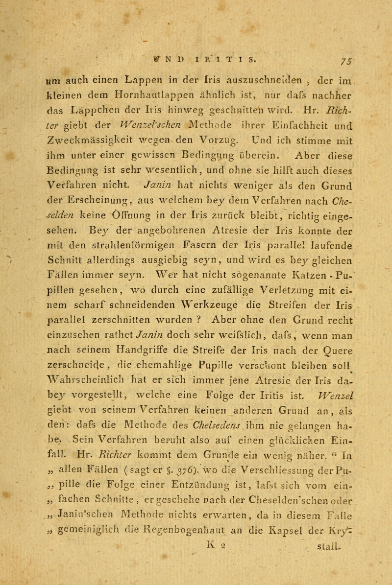 um auch einen Lappen in der Iris auszuschneiden ; der im kleinen dem Hornhautlappen ähnlich ist, nur dafs nachher das Läppchen der Iris hinweg geschnitten wird. Hr. Rich- ter giebt der Wenzel'sehen Methode ihrer Einfachheit und Zweckmässigkeit wegen den Vorzug. Und ich stimme mit ihm unter einer gewissen Bedingung überein. Aber diese Bedingung ist sehr wesentlich, und ohne sie hilftauch dieses Verfahren nicht. Janin hat nichts weniger als den Grund der Erscheinung, aus welchem bey dem Verfahren nach Che- selden keine Öffnung in der Iris zurück bleibt, richtig einge- sehen. Bey der angebohrenen Atresie der Iris konnte der mit den strahlenförmigen Fasern der Iris parallel laufende Schnitt allerdings ausgiebig seyn, und wird es bey gleichen Fällen immer seyn. Wer hat nicht sogenannte Katzen - Pu- pillen gesehen, wo durch eine zufällige Verletzung mit ei- nem scharf schneidenden Werkzeuge die Streifen der Iris parallel zerschnitten wurden ? Aber ohne den Grund recht einzusehen rathet Janin doch sehr weifslich, dafs, wenn man nach seinem Handgriffe die Streife der Iris nach der Quere zerschneide, die ehemahlige Pupille verschont bleiben soll Wahrscheinlich hat er sich immer jene Atresie der Iris da- bey vorgestellt, welche eine Folge der Iritis ist. Wenzel giebt von seinem Verfahren keinen anderen Grund an, als den: dafs die Methode des Chelsedens ihm nie gelungen ha- be. Sein Verfahren beruht also auf einen glücklichen Ein- fall. Hr. Richter kommt dem Grunde ein wenig näher.  In „ allen Fällen (sagt er §. 376). wo die Verschliessung derPu- „ pille die Folge einer Entzündung ist, lafst sich vom ein- „ fachen Schnitte, er geschehe nach der Cheselden'schen oder „ Janin'schen Methode nichts erwarten, da in diesem Falle „ gemeiniglich die Regenbogenhaut an die Kapsei der Kry^ K 2 staiL