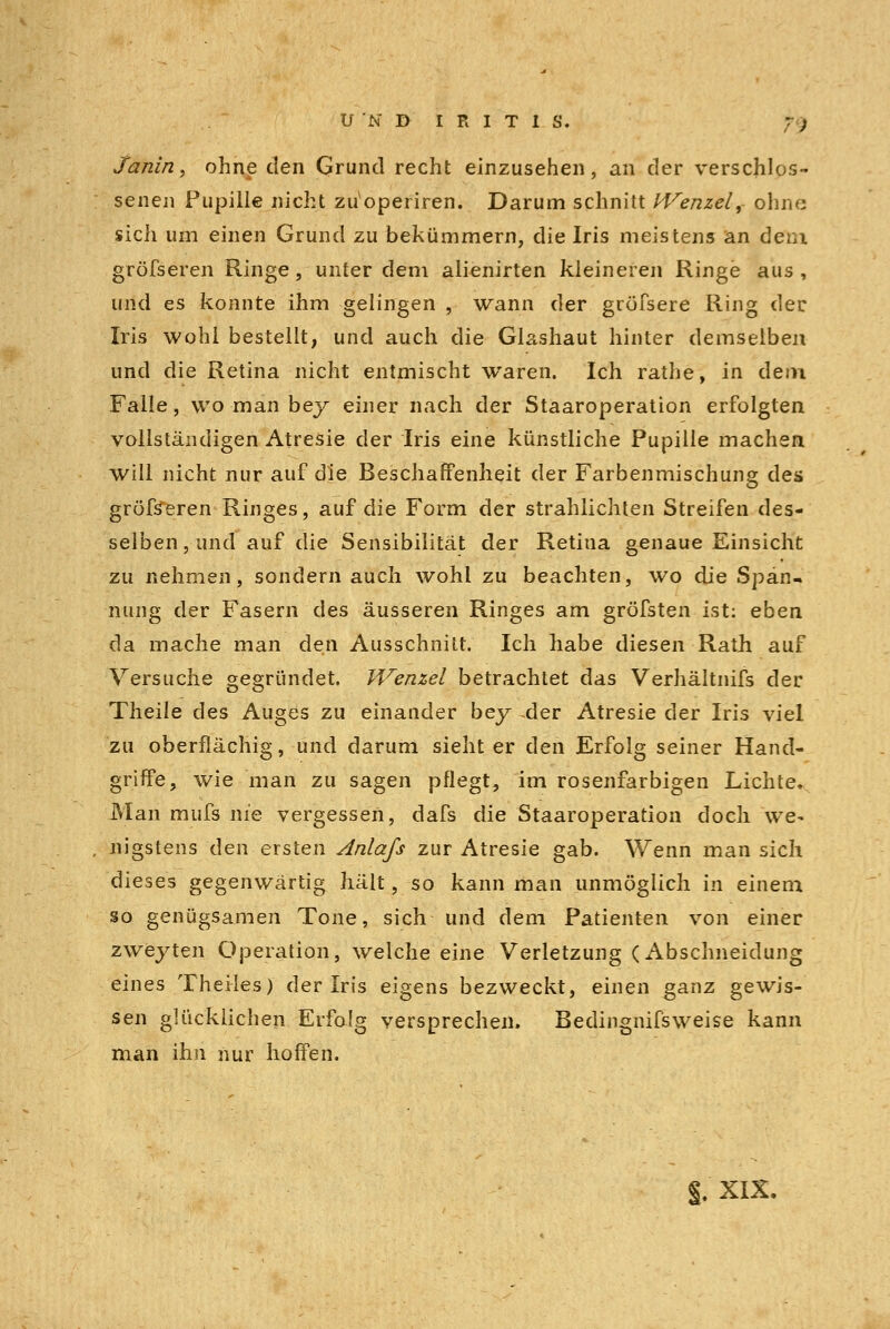 Janin, ohne den Grund recht einzusehen, an der verschlos- senen Pupille nicht zu operiren. Darum schnitt Wenzel,- ohn« sich um einen Grund zu bekümmern, die Iris meistens an dem gröfseren Ringe, unter dem alienirten kleineren Ringe aus, und es konnte ihm gelingen , wann der gröfsere Ring der Iris wohl bestellt, und auch die Glashaut hinter demselben und die Retina nicht entmischt waren. Ich rathe, in dem Falle, wo man bey einer nach der Staaroperation erfolgten vollständigen Atresie der Iris eine künstliche Pupille machen will nicht nur auf die Beschaffenheit der Farbenmischung des gröfseren Ringes, auf die Form der strahlichten Streifen des- selben , und auf die Sensibilität der Retina genaue Einsicht zu nehmen, sondern auch wohl zu beachten, wo die Span- nung der Fasern des äusseren Ringes am gröfsten ist: eben da mache man den Ausschnitt. Ich habe diesen Rath auf Versuche gegründet. Wenzel betrachtet das Verhältnifs der Theile des Auges zu einander bey -der Atresie der Iris viel zu oberflächig, und darum sieht er den Erfolg seiner Hand- griffe, wie man zu sagen pflegt, im rosenfarbigen Lichte. Man mufs nie vergessen, dafs die Staaroperation doch we- nigstens den ersten Anlafs zur Atresie gab. Wenn man sich dieses gegenwärtig hält, so kann man unmöglich in einem so genügsamen Tone, sich und dem Patienten von einer zweyten Operation, welche eine Verletzung (Abschneidung eines Theiles) der Iris eigens bezweckt, einen ganz gewis- sen glücklichen Erfolg versprechen» Bedingnifsweise kann man ihn nur hoffen. §. XIX.