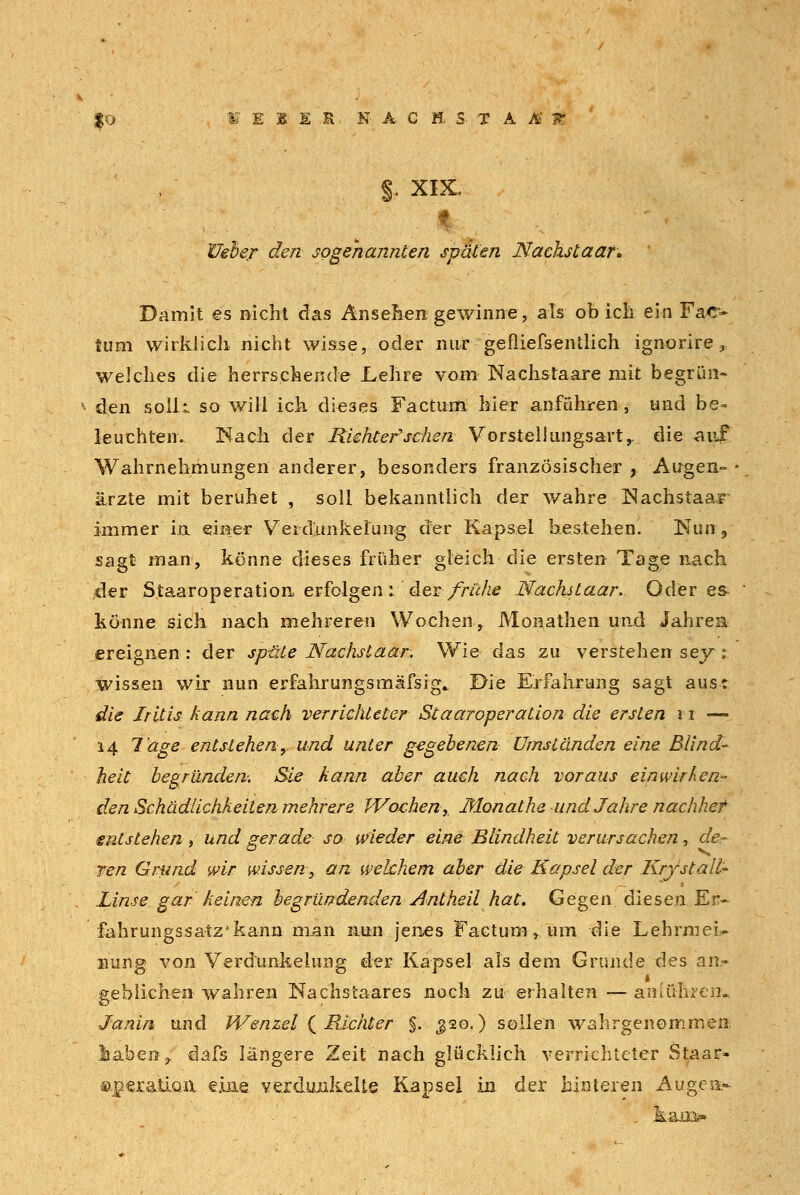 §. XIX. Efeta/ cfe/z- sogenannten späten Nackstaar* Damit es nicht das Ansehen gewinne, als ob ich ein Fac- tum wirklich nicht wisse, oder nur gefliefsentlich ign-orire, welches die herrschende Lehre vom Nachstaare mit begrün- den s.oll.L so will ich dieses Factum hier anführen, und be- leuchten. Räch der Riehtefsehen Vorstellungsartr die auf Wahrnehmungen anderer, besonders französischer , Augen- ärzte mit beruhet , soll bekanntlich der wahre Kachstaar immer in einer Veiditnkeiung der Kapsel bestehen. Nun, sagt man, könne dieses früher gleich die ersten Tage nach. der Staaroperation erfolgen : der frühe Nächst aar. Oder es könne sich nach mehreren Wochen, Monathen und Jahren ereignen: der spüle Nächst aar. Wie das zu verstehen sey 1 wissen wir nun erfahrungsmäfsig.. Die Erfahrung sagt aus: die Iritis kann nach verrichteter Staaroperation die ersten 11 —- 14 Tage entstehen, und unter gegebenen Umständen eine Blind- heit begründen Sie kann aber auch nach voraus einwirken- den Schädlichkeiten mehrere Wochen, Monathe und Jahre nachher entstehen, und gerade so wieder eine Blindheit verursachen, de- nen Grund wir wissen, an welchem aber die Kapsel der Krystall^ Linse gar keinen begründenden Antheil hat. Gegen diesen Er- fahrungssatz'kann man nun jenes Factum» um die LebrmeU nung von Verdunkelung der Kapsel als dem Grunde des an- geblichen wahren Nachstaares noch zu erhalten — anföliren« Janin und Wenzel ( Richter §. J20.) sollen wahrgenommen iahen j, dafs längere Zeit nach glücklich verrichteter Staar- ®.]aer&tLQiX eine verdunkelte Kapsel in der hinteren Äugest
