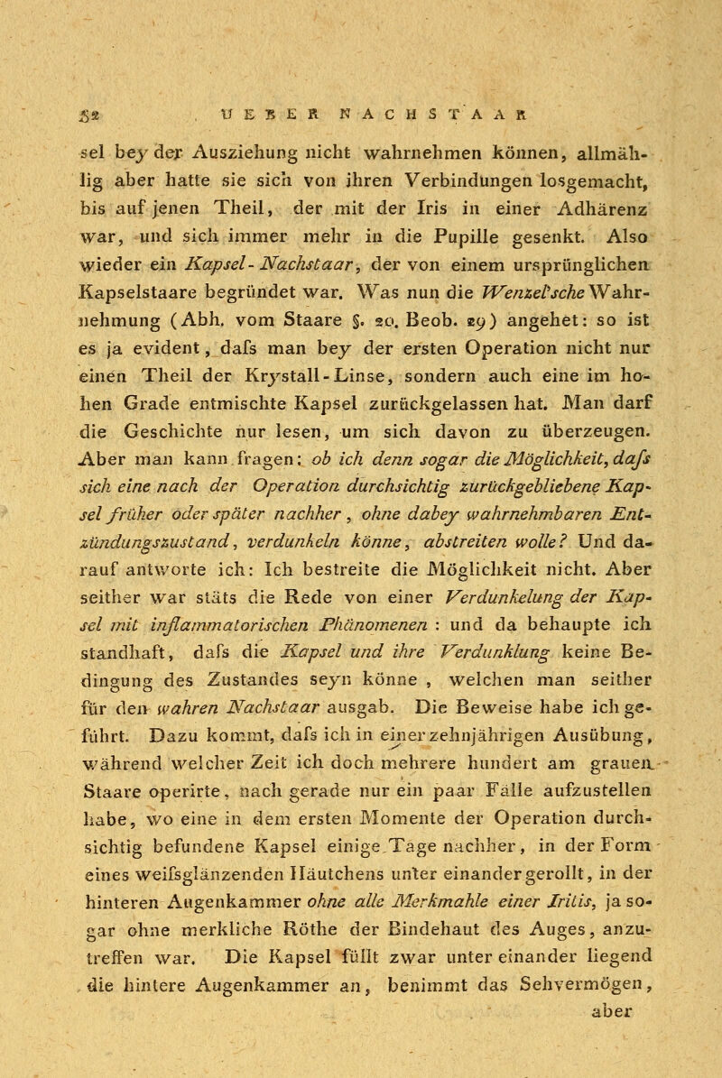 £2 . , U E B E R WACHST' AAR sei bey der Ausziehung nicht wahrnehmen können, allmäh- lig aber hatte sie sich von ihren Verbindungen losgemacht, bis auf jenen Theil, der mit der Iris in einer Adhärenz war, und sich immer mehr in die Pupille gesenkt. Also wieder ein Kapsel- Nachstaar, der von einem ursprünglichen Kapselstaare begründet war. Was nun die WenzeVsche Wahr- nehmung (Abh. vom Staare §. 20. Beob. 29) angehet: so ist es ja evident, dafs man bey der ersten Operation nicht nur einen Theil der Krystall-Linse, sondern auch eine im ho- hen Grade entmischte Kapsel zurückgelassen hat. Man darf die Geschichte nur lesen, um sich davon zu überzeugen. Aber man kann, fragen: ob ich denn sogar die Möglichkeit, dafs sich eine nach der Operation durchsichtig zurückgebliebene Kap- sel früher oder später nachher , ohne dabey wahrnehmbaren Ent- zündungszustand, verdunkeln könne, abstreiten wolle? Und da- rauf antworte ich: Ich bestreite die Möglichkeit nicht. Aber seither war stäts die Rede von einer Verdunkelung der Kap- sel mit inflammatorischen Phänomenen : und da behaupte ich standhaft, dafs die Kapsel und ihre Verdunklung keine Be- dingung des Zustandes seyn könne , welchen man seither für den wahren Nachstaar ausgab. Die Beweise habe ich ge- führt Dazu kommt, dafs ich in einer zehnjährigen Ausübung, während welcher Zeit ich doch mehrere hundert am grauen. Staare operirte, nach gerade nur ein paar Fälle aufzustellen habe, wo eine in dein ersten Momente der Operation durch- sichtig befundene Kapsel einige,Tage nachher, in der Form eines weifsglänzenden Iläutchens unter einander gerollt, in der hinteren Augenkammer ohne alle Merkmahle einer Iritis, ja so- gar ohne merkliche Röthe der Bindehaut des Auges, anzu- treffen war. Die Kapsel füllt zwar unter einander liegend die hintere Augenkammer an, benimmt das Sehvermögen, aber