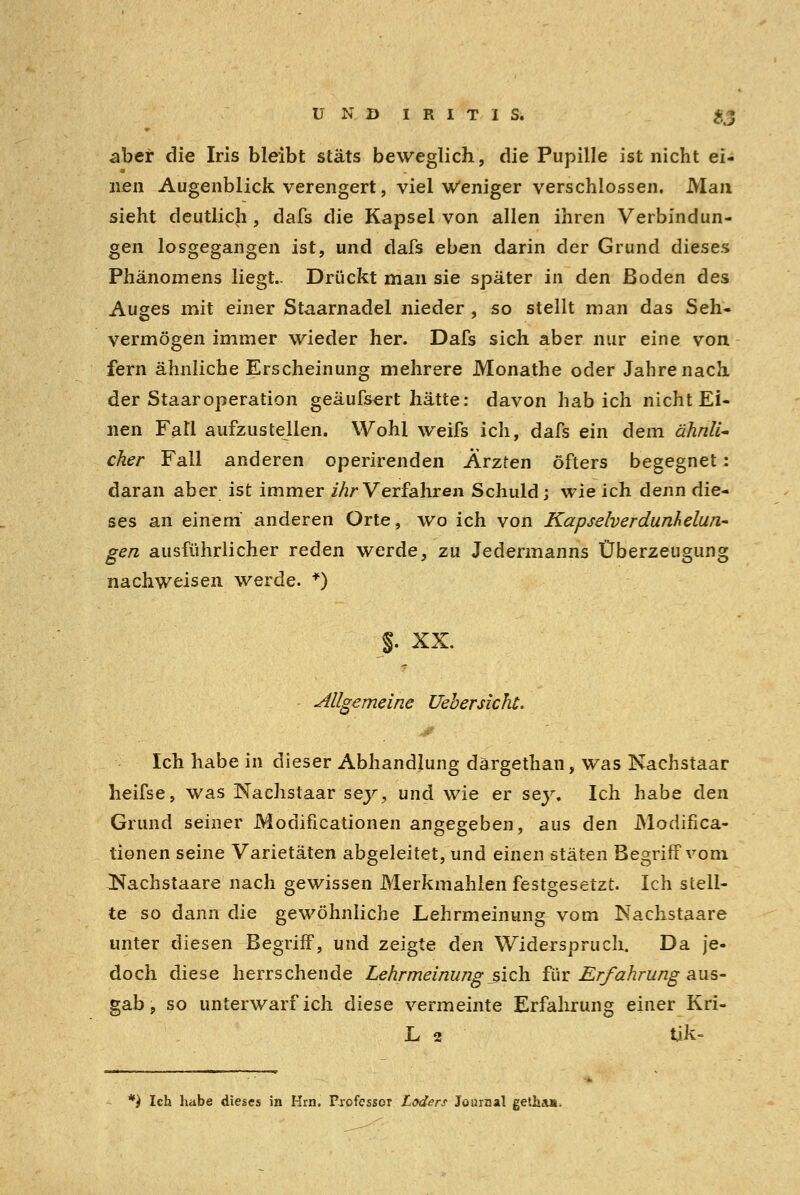 UND IRITIS. %% aber die Iris bleibt stäts beweglich, die Pupille ist nicht ei- nen Augenblick verengert, viel weniger verschlossen. Man sieht deutlich , dafs die Kapsel von allen ihren Verbindun- gen losgegangen ist, und dafs eben darin der Grund dieses Phänomens liegt- Drückt man sie später in den ßoden des Auges mit einer Staarnadel nieder , so stellt man das Seh- vermögen immer wieder her. Dafs sich aber nur eine von fern ähnliche Erscheinung mehrere Monathe oder Jahrenach der Staaroperation geäufsert hätte: davon hab ich nicht Ei- nen Fall aufzustellen. Wohl weifs ich, dafs ein dem ähnli- cher Fall anderen operirenden Ärzten öfters begegnet : daran aber ist immer ihr Verfahren Schuld; wie ich denn die- ses an einem anderen Orte, wo ich von Kapselverdunhelun- gen ausführlicher reden werde, zu Jedermanns Überzeugung nachweisen werde. *) %. XX. allgemeine Uebersicht, Ich habe in dieser Abhandlung därgethan, was Nachstaar heifse, was Nachstaar sey, und wie er sey. Ich habe den Grund seiner Modificationen angegeben, aus den JModifica- tionen seine Varietäten abgeleitet, und einen stäten Begriff vom Kachstaare nach gewissen Merkmahlen festgesetzt. Ich stell- te so dann die gewöhnliche Lehrmeinung vom Nachstaare unter diesen Begriif, und zeigte den Widerspruch. Da je- doch diese herrschende Lehrmeinung .sich für Erfahrung aus- gab , so unterwarf ich diese vermeinte Erfahrung einer Kri- L 2 tik- *) Ich habe dieses in Hrn. Professor Laders Journal getha».