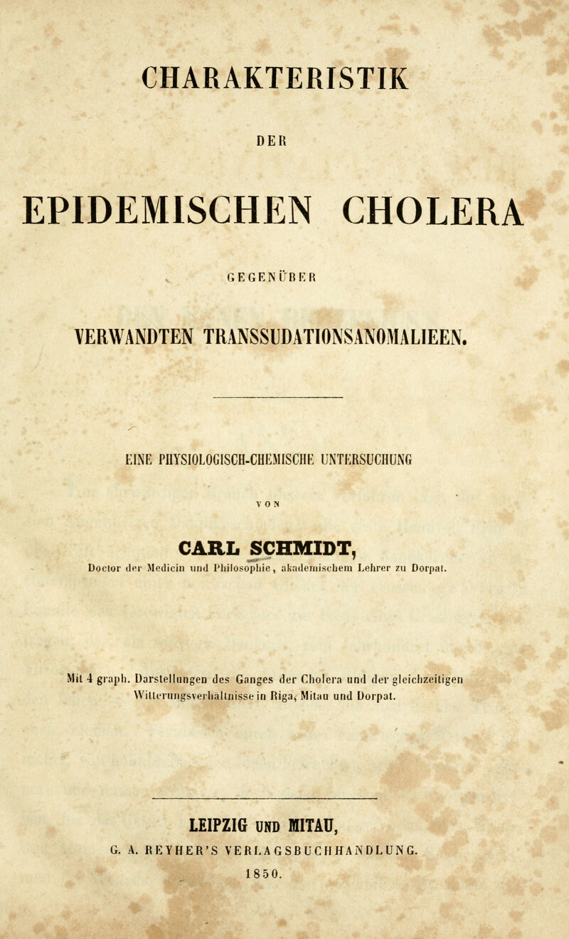 CHARAKTERISTIK DER EPIDEMISCHEN CHOLERA GEGEN LfBER VERWANDTEN TRANSSIDATIONSANOMALIEEN. KINE PIIYSIOLOGISCH-CHEMISCHK UNTKRSÜCIIÜNG CARL SCHMIDT, Doctor ilf^r Medicin und l'liilosopljte, akademischem Lehrer zu Dorpat. Mit 4 grapli. Darstellungen des Ganges der Cholera und der gleichzeitigen Wilternngsverhällnisse in Riga, Milau und Dorpat. LEIPZIG UND WITAÜ, G. A. REYHER'S VERL A G SB ÜC fl HA N DL UN G. 1850.