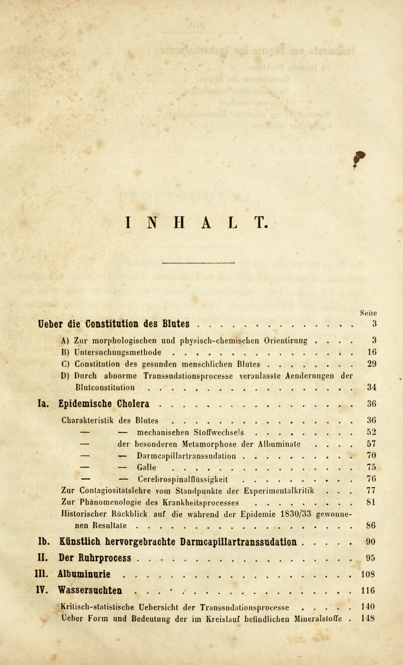 INHALT. Seite lieber die Constitution des Blutes 3 A) Zur morphologischen und physisch-chemischen Orienlirung .... 3 B) Unleisuchungsmethode * . 16 C) Constitution des gesunden menschlichen Blutes 29 D) Durch abnoime Transsudationspiocesse veranlasste Aenderungen der Biutconslitution 34 la. Epidemische Cholera 36 Charakteristik des Blutes 36 — — mechanischen SlofTwechsels 52 — der besonderen Metamorphose der Albuminate .... 57 — — Darmcapillarlranssudalion 70 — — Galle 75 — — Cerebrospinalflüssigkeit 76 Zur Conlagiositätslehre vom Standpunkte der Experimentalkritik ... 77 Zur Phänomenologie des Krankheitsprocesses 81 Historischer Rückblick auf die während der Epidemie 1830/33 gewonne- nen Resultate 86 Ib. Kunstlich hervorgebrachte Darmcapillartranssudation 90 II. Der Ruhrprocess 95 III. Albuminurie 108 IV. Wassersuchten . . . - / 116 Kritisch-statistische Uebersicht der Transsudationsprocesse 140 Ueber Form und Bedeutung der im Kreislauf befindlichen Miueralstoffe . 148