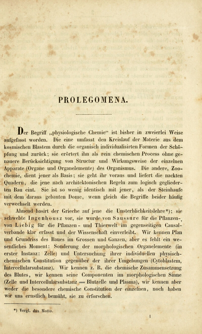 PROLEGOMENA. 1/er Begriff „physiologische Chemie ist bisher in zweierlei Weise aufgefassl worden. Die eine umfasst den Kreislauf der Materie aus dem kosmischen Blastem durch die organisch individualisirten P'ormen der Schö- pfung und zurück; sie erörtert ihn als rein chemischen Process ohne ge- nauere Berücksichtigung von Structur und Wirkungsweise der einzelnen Apparate (Organe und Organelementej des Organismus. Die andere, Zoo- chemie, dient jener als Basis; sie geht ihr voraus und hefert die nackten Quadern, die jene nach architektonischen Begeln zum logisch geglieder- ten Bau eint. Sie ist so wenig identisch mit jener, als der Steinhaufe mit dem daraus gehauten Dome, wenn gleich die Begriffe beider häufig verwechselt werden. Ahnend basirt der Grieche auf jene die Unsterbhchkeitslehre*); sie schwebte Ingenhousz vor, sie wurde von Saussure für die Pflanzen- von Lieb ig für die Pflanzen- und Thierwelt im gegenseitigen Causal- verbande klar erfasst und der Wissenschaft einverleibt. Wir kennen Plan und Grundriss des Baues im Grossen und Ganzen, aber es fehlt ein we- sentliches Moment: Sonderung der morphologischen Organelemente (in erster Instanz: Zelle) und Untersuchung ihrer individuellen physisch- chemischen Constitution gegenüber der ihrer Umgebungen (Cytoblastem, Intercellularsubstanz). Wir kennen z. B. die chemische Zusammensetzung des Blutes, wir kennen seine Componenten im morphologischen Sinne (Zelle und Intercellularsubstanz == Blutzelle und Plasma), wir kennen aber weder die besondere chemische Constitution der einzelnen, noch haben wir uns ernsthch bemüht, sie zu erforschen. *) Vergl. das Motto.