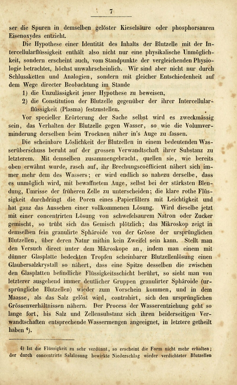 Eisenoxydes entzieht. Die Hyi3othese einer Identität des Inhalts der Blutzelle mit der In- tercellularflüssigkeit enthält also nicht nur eine physikalische UnmögHch- keit, sondern erscheint auch, vom Standpunkte der vergleichenden Physio- logie betrachtei, höchst unwahrscheinhch. Wir sind aber nicht nur durch Schlussketten und Analogien, sondern mit gleicher Entschiedenheit auf dem Wege directer Beobachtung im Stande 1) die Unzulässigkeit jener Hypothese zu beweisen, 2) die Constitution der Blutzelle gegenüber der ihrer Intercellular- flüssigkeit (Plasma) festzustellen. Vor specieller Erörterung der Sache selbst wird es zweckmässig sein, das Verhalten der Blutzelle gegen Wasser, so wie die Volumver- minderung derselben beim Trocknen näher in's Auge zu fassen. Die scheinbare LösHchkeit der Blutzellen in einem bedeutenden Was- serüberschuss beruht auf der grossen Verwandtschaft ihrer Substanz zu letzterem. Mit demselben zusammengebracht, quellen sie, wie bereits oben erwähnt wurde, rasch auf, ihr Brechungscoefficient nähert sich im- mer mehr dem des Wassers; er wird endhch so nahezu derselbe, dass es unmöghch wird, mit bewaffnetem Auge, selbst bei der stärksten Blen- dung, Umrisse der früheren Zelle zu unterscheiden; die klare rothe Flüs- sigkeit durchdringt die Poren eines Papierfilters mit Leichtigkeit und hat ganz das Aussehen einer vollkommenen Lösung. Wird dieselbe jetzt mit einer concentrirten Lösung von schwefelsaurem Natron oder Zucker gemischt, so trübt sich das Gemisch plötzUch; das Mikroskop zeigt in demselben fein granulirte Sphäroide von der Grösse der ursprünghchen Blutzellen, über deren Natur mithin kein Zweifel sein kann. Stellt man den Versuch direct unter dem Mikroskope an, indem man einem mit dünner Glasplatte bedeckten Tropfen scheinbarer Blutzellenlösung einen Glaubersalzkrystall so nähert, dass eine Spitze desselben die zwischen den Glasplatten befindhche Flüssigkeitsschicht berührt, so sieht man von letzterer ausgehend immer deutücher Gruppen granulirter Sphäroide (ur- sprüngliche Blutzellen) wieder zum Vorschein kommen, und in dem Maasse, als das Salz gelöst wird, contrahirt, sich den ursprünghchen Grössenverhältnissen nähern. Der Process der Wasserentziehung geht so lange fort, bis Salz und Zellensubstanz sich ihren beiderseitigen Ver- wandtschaften entsprechende Wassermengen angeeignet, in letztere getheilt haben *). 4) Ist die Flüssigkeil zu sehr verdünnt, so erscheint die Form nicht mehr erhaltenj der durch concentrirte Salzlösung bewirkte Niederschlag wieder verdichteter Blutzettei»