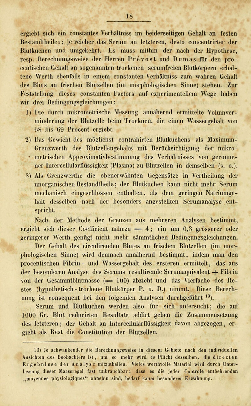 ergiebt sich ein constantes Verhältniss im beiderseitigen Gehalt an festen Bestandtheileii; je reicher das Serum an letzteren, desto concentrirter der Bkitkuchen und umgekehrt. Es muss mithin der nach der Hypothese, resp. Berechnungsweise der Herren Prevost und Dumas für den pro- centischen Gehalt an sogenannten trockenen serumfreien Blutkörpern erhal- tene Werth ebenfalls in einem constanten Verhältniss zum wahren Gehalt des Bluts an frischen Blutzellen (im morphologischen Sinne) stehen. Zur Feststellung dieses constanten Factors auf experimentellem Wege haben wir drei Bedingungsgleichungen: 1) Die durch mikrometrische Messung annähernd ermittelte Volumver- minderung der Blutzelle beim Trocknen, die einen Wassergehalt von 68 bis 69 Procent ergiebt. 2) Das Gewicht des möghchst contrahirten Blutkuchens als Maximum- Grenzwerth des Blutzellengehalts mit Berücksichtigung der mikro- • metrischen Approximativbestimmung des Verhältnisses von geronne- ner Intercellularflüssigkeit (Plasma) zu Blutzellen in demselben (s. o.). 3) Als Grenzwerthe die obenerwähnten Gegensätze in Vertheilung der unorganischen Bestandtheile; der Blutkuchen kann nicht mehr Serum mechanisch eingeschlossen enthalten, als dem geringen Natriumge- halt desselben nach der besonders angestellten Serumanalyse ent- spricht. Nach der Methode der Grenzen aus mehreren Analysen bestimmt, ergiebt sich dieser Coefficient nahezu = 4; ein um 0,3 grösserer oder geringerer Werth genügt nicht mehr sämmtlichen Bedingungsgleichungen. Der Gehalt des circulirenden Blutes an frischen Blutzellen (im mor- phologischen Sinne) wird demnach annähernd bestinimt, indem man den procentischen Fibrin- und Wassergehalt des ersteren ermittelt, das aus der besonderen Analyse des Serums resultirende Serumäquivalent -f- Fibrin von der Gesammtblutmasse (= 100) abzieht und das Vierfache, des Re- stes (hypothetisch - trockene Blutkörper P. u. D.) nimmt. Diese Berech- nung ist consequent bei den folgenden Analysen durchgeführt *^). Serum und Blutkuchen werden also für sich untersucht; die auf 1000 Gr. Blut reducirten Resultate addirt geben die Zusammensetzung des letzteren; der Gehalt an Intercellularflüssigkeit davon abgezogen, er- giebt als Rest die Constitution der Blutzellen. 13) Je schwankender die Berechnungsweise in diesem Gebiete nach den individuellen Ansichten des Beobachters ist, um so mehr wird es Pflicht desselben, die direden Ergebnisse der Analyse mitzutheilen. Vieles werthvolle Material wird durch Unter- lassung dieser Maassregel fast unbrauchbar; dass es die jeder Controle entbehrenden „moyennes physiologiqiies ohnehin sind, bedarf kaum besonderer Erwähnung.