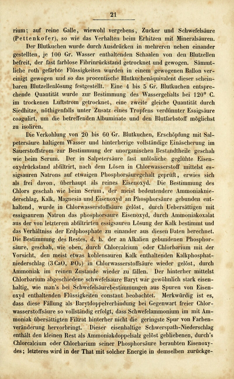 rium; auf reine Galle, wiewohl vergebens, Zucker und Schwefelsäure (Pettenkofer), so wie das Verhalten beim Erhitzen mit Mineralsäuren. Der Blutkuchen wurde durch Ausdrücken in mehreren neben einander gestellten, je 100 Gr. Wasser enthaltenden Schaalen von den Blutzellen befreit, der fast farblose Fibrinrückstand getrocknet und gewogen. Sämmt- liche roth gefärbte Flüssigkeiten wurden in einem gewogenen Ballon ver- einigt gewogen und so das procentische Blutkuchenäquivalent dieser schein- baren Blutzellenlösung festgesteUt. Eine 4 bis 5 Gr. Blutkuchen entspre- chende Quantität wurde zur Bestimmung des Wassergehalts bei 120^ C. im trockenen Luftstrom getrocknet, eine zweite gleiche Quantität durch Siedhitze, nöthigenfalls unter Zusatz eines Tropfens verdünnter Essigsäure coagulirt, um die betreffenden Albuminate und den Blutfarbstoff möghchst zu isoHren. Die Verkohlung von 20 bis 60 Gr. Blutkuchen, Erschöpfung mit Sal- petersäure haltigem Wasser und hinterherige vollständige Einäscherung im Sauerstoffstrom zur Bestimmung der unorganischen Bestandtheile geschah wie beim Serum. Der in Salpetersäure fast unlöshche geglühte Eisen- oxydrückstand abfiltrirt, nach dem Lösen in Chlorwasserstoff mittelst es- sigsauren Natrons auf etwaigen Phosphorsäuregehalt geprüft, erwies sich als frei davon, überhaupt als reines Eisenoxyd. Die Bestimmung des Chlors geschah wie beim Serum, der meist bedeutendere Ammoniaknie- derschlag, Kalk, Magnesia und Eisenoxyd an Phosphorsäure gebunden ent- haltend, wurde in Chlorwasserstoffsäure gelöst, durch üebersättigen mit essigsaurem Natron das phosphorsaure Eisenoxyd, durch Ammoniakoxalat aus der von letzterem abfiltrirten essigsauren Lösung der Kalk bestimmt und das Verhältniss der Erdphosphate zu einander aus diesen Daten berechnet. Die Bestimmung des Bestes, d. h. der an Alkalien gebundenen Phosphor- säure, geschah, wie oben, durch Chlorcalciiun oder Chlorbarium mit der Vorsicht, den meist etwas kohlensauren Kalk enthaltenden Kalkphosphat- niederschlag (3CaO, ^Oö) in Chlorwasserstoffsäure wieder gelöst, durch Ammoniak im reinen Zustande wieder zu fallen. Der hinterher mittelst Chlorbarium abgeschiedene schwefelsaure Baryt war gewöhnlich stark eisen- haltig, wie man's bei Schwefelsäurebestimmungen aus Spuren von Eisen- oxyd enthaltenden Flüssigkeiten constant beobachtet. Merkwürdig ist es, dass diese Fällung als Barytdoppelverbindung bei Gegenwart freier Chlor- wasserstoffsäure so vollständig erfolgt, dass Schwefelammonium im mit Am- moniak übersättigten Filtrat hinterher nicht die geringste Spur von Farben- veränderung hervorbringt. Dieser eisenhaltige Schwerspath-Niederschlag enthält den kleinen Rest als Ammoniakdoppelsalz gelöst gebhebenen, durch's Chlorcalcium oder Chlorbarium seiner Phosphorsäure beraubten Eisenoxy- des ; letzteres wird in der That mit solcher Energie in demselben zurückge-