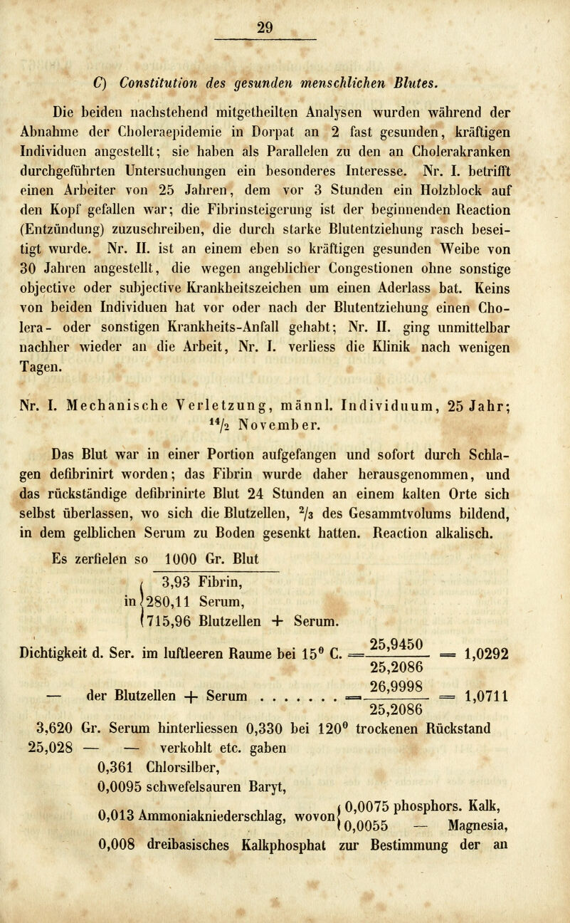 C) Constitution des gesunden menschlichen Blutes, Die beiden nachstehend mitgetheilten Analysen wurden während der Abnahme der Choleraepidemie in Dorpat an 2 fast gesunden, kräftigen Individuen angestellt; sie haben als Parallelen zu den an Cholerakranken durchgeführten Untersuchungen ein besonderes Interesse. Nr. I. betrifft einen Arbeiter von 25 Jahren, dem vor 3 Stunden ein Holzblock auf den Kopf gefallen war; die Fibrinsteigerung ist der beginnenden Reaction (Entzündung) zuzuschreiben, die durch starke Blutentziehung rasch besei- tigt wurde. Nr. II. ist an einem eben so kräftigen gesunden Weibe von 30 Jahren angestellt, die wegen angebhcher Congestionen ohne sonstige objective oder subjective Krankheitszeichen um einen Aderlass bat. Keins von beiden Individuen hat vor oder nach der Blutentziehung einen Cho- lera- oder sonstigen Krankheits-Anfall gehabt; Nr. II. ging unmittelbar nachher wieder an die Arbeit, Nr. I. verhess die Klinik nach wenigen Tagen. Nr. I. Mechanische Verletzung, männl. Individuum, 25 Jahr; **/2 November. Das Blut war in einer Portion aufgefangen und sofort durch Schla- gen defibrinirt worden; das Fibrin wurde daher herausgenommen, und das rückständige defibrinirte Blut 24 Stunden an einem kalten Orte sich selbst überlassen, wo sich die Blutzellen, ^/a des Gesammtvolums bildend, in dem gelbhchen Serum zu Boden gesenkt hatten. Reaction alkalisch. Es zerfielen so 1000 Gr. Blut / 3,93 Fibrin, in)280,ll Serum, (715,96 Blutzellen + Serum. Dichtigkeit d. Ser. im luftleeren Baume bei 15® C. =Jrliriri- = 1,0292 25,2086 — der Blutzellen + Serum ==^ 26,9998 _ ^ 25,2086 3,620 Gr. Serum hinterhessen 0,330 bei 120® trockenen Rückstand 25,028 — — verkohlt etc. gaben 0,361 Chlorsilber, 0,0095 schwefelsauren Baryt, A AI o A • I • j V.1 < 0,0075 Phosphors. Kalk, 0,013 Ammomakmederschlag, wovon} ^^^^^^ __ ^^^^^.^^ 0,008 dreibasisches Kalkphosphat zur Bestimmung der an