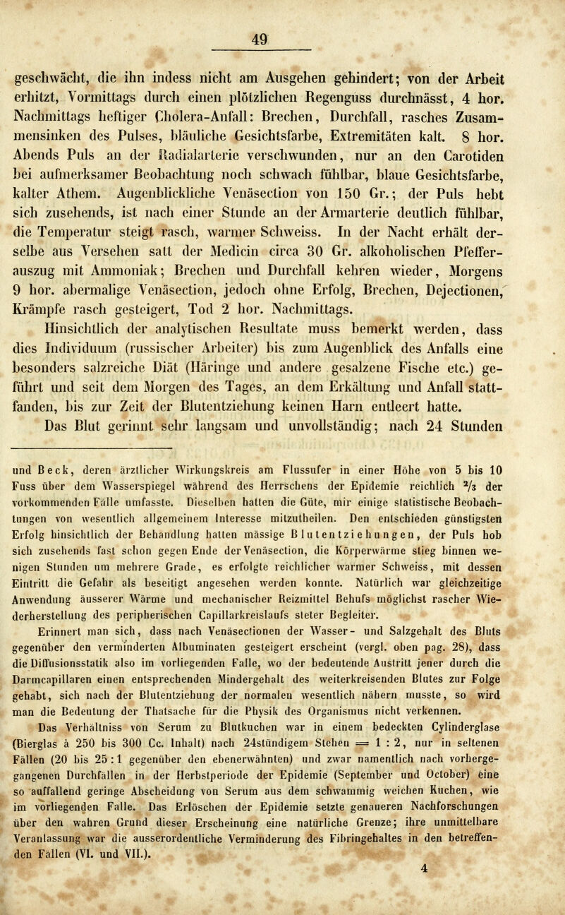 geschwächt, die ihn incless nicht am Ausgehen gehindert; von der Arbeit erhitzt, Vormittags durch einen plötzHchen Regenguss durchnässt, 4 hör. Nachmittags heftiger Cholera-Anfall: Brechen, Durchfall, rasches Zusam- mensinken des Pulses, bläuliche Gesichtsfarbe, Extremitäten kalt. 8 hör. Abends Puls an der lladialarterie verschwunden, nur an den Carotiden bei aufmerksamer Beobachtung noch schwach fühlbar, blaue Gesichtsfarbe, kalter Athem. Augenbhckliche Venäsection von 150 Gr.; der Puls hebt sich zusehends, ist nach einer Stunde an der Armarterie deutlich fühlbar, die Temperatur steigt rasch, warmer Schweiss. In der Nacht erhält der- selbe aus Versehen satt der Medicin circa 30 Gr. alkohohschen Pfeifer- auszug mit Ammoniak; Brechen und Durchfall kehren wieder, Morgens 9 bor. abermahge Venäsection, jedoch ohne Erfolg, Brechen, Dejectionen, Krämpfe rasch gesteigert, Tod 2 bor. Nachmittags. Hinsichtlich der analytischen Resultate muss bemerkt werden, dass dies Individuum (russischer Arbeiter) bis zum Augenblick des Anfalls eine besonders salzreiche Diät (Häringe und andere gesalzene Fische etc.) ge- führt und seit dem Morgen des Tages, an dem Erkältung und Anfall statt- fanden, bis zur Zeit der Blutentziehung keinen Hai^n entleert hatte. Das Blut gerinnt sehr langsam und unvollständig; nach 24 Stunden und Beck, deren ärztlicher Wirkungskreis am Flussufer in einer Höhe von 5 bis 10 Fuss über dem Wasserspiegel während des Herrschens der Epidemie reichlich Vs der vorkommenden Fälle umfassle. Dieselben hatten die Güte, mir einige statistische Beobach- tungen von wesentlich allgemeinem Interesse mitzutheilen. Den entschieden günstigsten Erfolg hinsichtlich der Behandlung halten massige Blulentziehungen, der Puls hob sich zusehends fast sclion gegen Ende der Venäsection, die Körperwärme stieg binnen we- nigen Stunden um mehrere Grade, es erfolgte reichlicher warmer Schweiss, mit dessen Eintritt die Gefahr als beseitigt angesehen weiden konnte. Natürlich war gleichzeitige Anwendung äusserer Wärme und mechanischer Reizmittel Behufs möglichst rascher Wie- derherstellung des peripherischen Capillarkreislaufs steter Begleiter. Erinnert man sich, dass nach Venäsecfionen der Wasser- und Salzgehalt des Bluts gegenüber den verminderten Albuminaten gesteigert erscheint (vergl. oben pag. 28), dass die Diffusionsstalik also im vorliegenden Falle, wo der bedeutende Austritt jener durch die Darmcapillaren einen entsprechenden Mindergehalt des weiterkreisenden Blutes zur Folge gehabt, sich nach der Blutenlziehung der normalen wesentlich nähern musste, so wird man die Bedeutung der Thatsache für die Physik des Organismus nicht verkennen. Das Verhältniss von Serum zu BIntkuchen war in einem bedeckten Cylindergiase (Bierglas ä 250 bis 300 Cc. Inhalt) nach 24stündigem Stehen =1:2, nur in seltenen Fällen (20 bis 25 :1 gegenüber den ebenerwähnten) und zwar namentlich nach vorherge- gangenen Durchfällen in der Herbstperiode der Epidemie (September und October) eine so auffallend geringe Abscheidung von Serum aus dem schwammig weichen Kuchen, wie im vorliegenden Falle. Das Erlöschen der Epidemie setzte genaueren Nachforschungen über den wahren Grund dieser Erscheinung eine natürliche Grenze; ihre unmittelbare Veranlassung war die ausserordentliche Verminderung des Fibringehaltes in den betreffen- den Fällen (VI. und VII.). 4