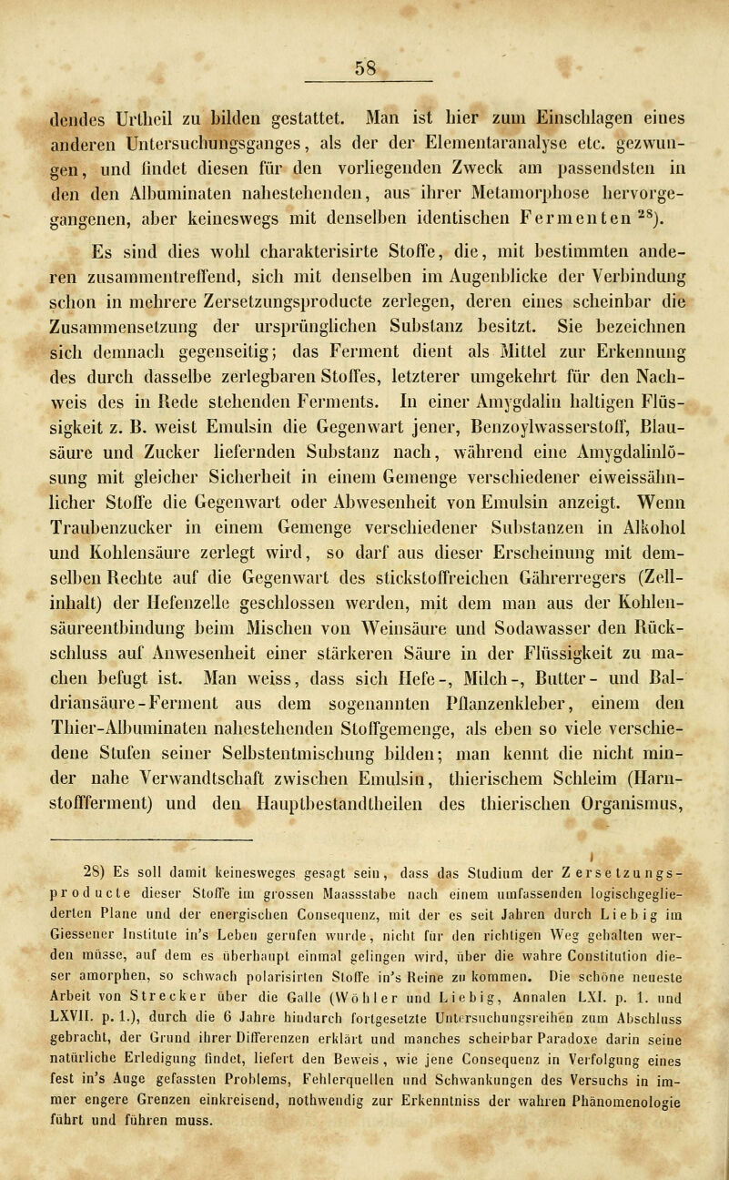 elendes Urtheil zu bilden gestattet. Man ist hier zum Einschlagen eines anderen Untersuchungsganges, als der der Elementaranalyse etc. gezwun- gen, und findet diesen für den vorliegenden Zweck am passendsten in den den Alhuminaten nahestehenden, aus ihrer Metamorphose hervorge- gangenen, aber keineswegs mit denselben identischen Fermenten'^^). Es sind dies wohl charakterisirte Stoffe, die, mit bestimmten ande- ren zusammentreffend, sich mit denselben im Augenblicke der Verbindung schon in mehrere Zersetzungsproducte zerlegen, deren eines scheinbar die Zusammensetzung der ursprüngUchen Substanz besitzt. Sie bezeichnen sich demnach gegenseitig; das Ferment dient als Mittel zur Erkennung des durch dasselbe zerlegbaren Stoffes, letzterer umgekehrt für den Nach- weis des in Rede stehenden Ferments. In einer Amygdalin haltigen Flüs- sigkeit z. B. weist Emulsin die Gegenwart jener, Benzoylwasserstoff, Blau- säure und Zucker liefernden Substanz nach, während eine Amygdahnlö- sung mit gleicher Sicherheit in einem Gemenge verschiedener eiweissähn- licher Stoffe die Gegenwart oder Abwesenheit von Emulsin anzeigt. Wenn Traubenzucker in einem Gemenge verschiedener Substanzen in Alkohol und Kohlensäure zerlegt wird, so darf aus dieser Erscheinung mit dem- selben Rechte auf die Gegenwart des stickstoffreichen Gährerregers (Zell- inhalt) der Hefenzelle geschlossen werden, mit dem man aus der Kohlen- säureentbindung beim Mischen von Weinsäure und Sodawasser den Rück- schluss auf Anwesenheit einer stärkeren Säure in der Flüssigkeit zu ma- chen befugt ist. Man weiss, dass sich Hefe-, Milch-, Butter- und Bal- driansäure-Ferment aus dem sogenannten Pflanzenkleber, einem den Thier-Albuminaten nahestehenden Stoffgemenge, als eben so viele verschie- dene Stufen seiner Selbstentmischung bilden; man kennt die nicht min- der nahe Verwandtschaft zwischen Emulsin, thierischem Schleim (Harn- stoffferment) und den Hauptbestandtheilen des thierischen Organismus, » 28) Es soll damit keinesweges gesagt sein, dass das Studium der Zersetzungs- producte dieser Stoffe im grossen Maassstabe nach einem umfassenden logischgeglie- derten Plane und der energischen Consequenz, mit der es seit Jahren durch Lieb ig im Giessener Institute in's Leben gerufen wurde, nicht fiir den richtigen Weg gehalten wer- den müsse, auf dem es überhaupt einmal gelingen wird, über die wahre Constitution die- ser amorphen, so schwach poiarisirten Stoffe in's Reine zu kommen. Die schöne neueste Arbeit von Strecker über die Galle (Wo hl er und Liebig, Annalen LXL p. 1. und LXVIL p. L), durch die 6 Jahre hindurch fortgesetzte Untersuchungsreihen zum Abschluss gebracht, der Grund ihrer Differenzen erklärt und manches scheinbar Paradoxe darin seine natürliche Erledigung findet, liefert den Beweis , wie jene Consequenz in Verfolgung eines fest in's Auge gefassten Problems, Fehlerquellen und Schwankungen des Versuchs in im- mer engere Grenzen einkreisend, nothwendig zur Erkenntniss der wahren Phänomenologie führt und führen muss.