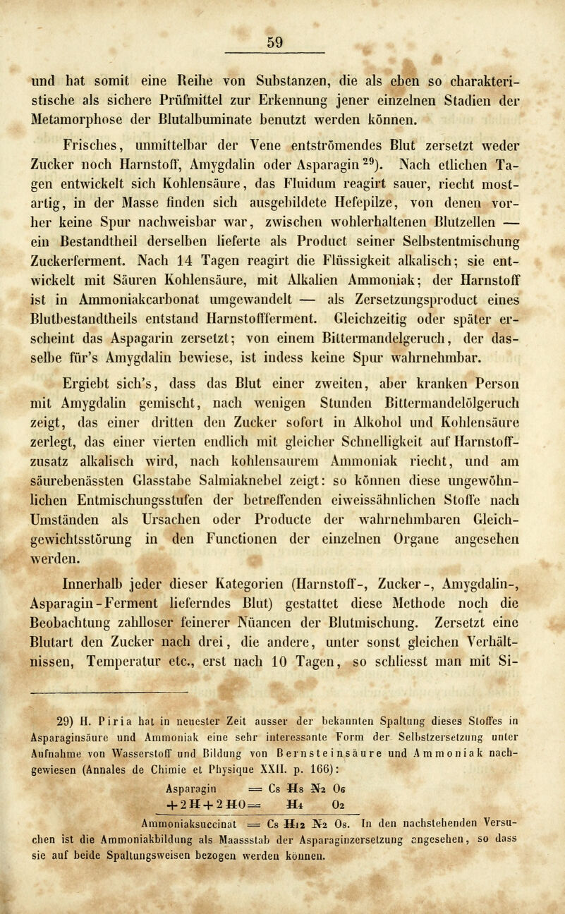 und hat somit eine Reihe von Substanzen, die als eben so charakteri- stische als sichere Prüfmittel zur Erkennung jener einzelnen Stadien der Metamorphose der Blutalbuminate benutzt werden können. Frisches, unmittelbar der Vene entströmendes Blut zersetzt weder Zucker noch Harnstoff, Amygdalin oder Asparagin ^^). Nach etlichen Ta- gen entwickelt sich Kohlensäure, das Fluidum reagirt sauer, riecht most- artig, in der Masse finden sich ausgebildete Hefepilze, von denen vor- her keine Spur nachweisbar war, zwischen wohlerhaltenen Blutzellen — ein Bestandtheil derselben lieferte als Prodiict seiner Selbstentmischung Zuckerferment. Nach 14 Tagen reagirt die Flüssigkeit alkalisch; sie ent- wickelt mit Säuren Kohlensäure, mit Alkahen Ammoniak; der Harnstoff ist in Ammoniakcarbonat umgewandelt — als Zersetzungsproduct eines Blutbestandtheils entstand Harnstoffferment. Gleichzeitig oder später er- scheint das Aspagarin zersetzt; von einem Biltermandelgeruch, der das- selbe für's Amygdalin bewiese, ist indess keine Spur wahrnehmbar. Ergiebt sich's, dass das Blut einer zweiten, aber kranken Person mit Amygdalin gemischt, nach wenigen Stunden Bittermandelölgeruch zeigt, das einer dritten den Zucker sofort in Alkohol und Kohlensäure zerlegt, das einer vierten endhch mit gleicher Schnelligkeit auf Harnstoff- zusatz alkalisch wird, nach kohlensaurem Ammoniak riecht, und am säurebenässten Glasstabe Salmiaknebel zeigt: so können diese ungewöhn- lichen Entmischungsstufen der betreffenden eiweissähnlichen Stoffe nach Umständen als Ursachen oder Producle der wahrnehmbaren Gleich- gewichtsstörung in den Functionen der einzelnen Organe angesehen werden. Innerhalb jeder dieser Kategorien (Harnstoff-, Zucker-, Amygdahn-, Asparagin - Ferment lieferndes Blut) gestattet diese Methode noch die Beobachtung zahlloser feinerer Nuancen der Blutmischung. Zersetzt eine Blutart den Zucker nach drei, die andere, unter sonst gleichen Verhält- nissen, Temperatur etc., erst nach 10 Tagen, so schliesst man mit Si- 29) H. Piria hat in neuester Zeit ausser der bekannten Spaltung dieses Stoffes in Asparaginsäure und Ammoniak eine sehr interessante Form der Selhstzersetzung unter Aufnahme von Wasserstoff und Bildung von Bernsteinsäure und Ammoniak nach- gewiesen (Annales de Chimie et Physique XXII. p. 166): Asparagin = Cs Ms ^2 Os + 2H+2MQ=^ H* O2 Ammoniaksuccinat = Cs H12 ^2 Os. In den nachstehenden Versu- chen ist die Ammoniakbildung als Maassstab der Asparaginzersetzung angesehen, so dass sie auf beide Spaltungsvi'eisen bezogen werden können.