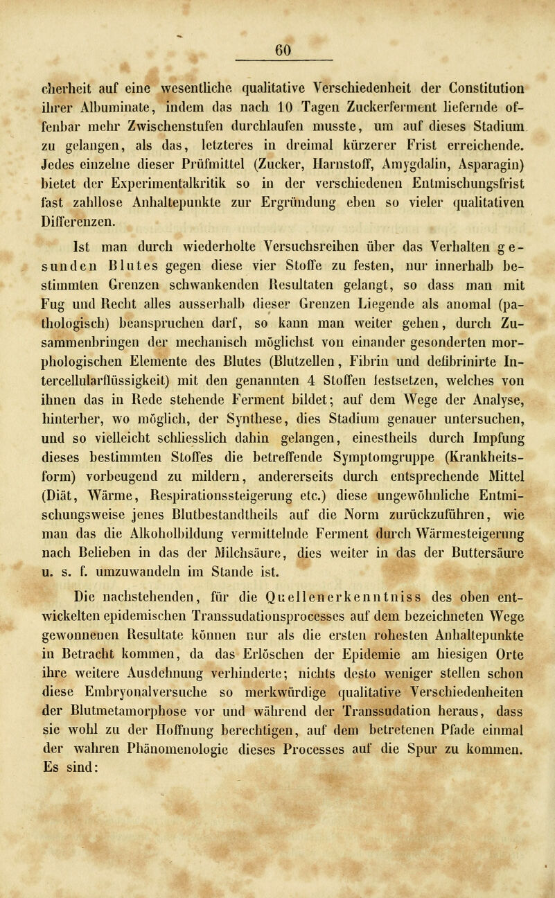* 4 cherheit auf eine wesentliche qualitative Verschiedenheit der Constitution ihrer Albuminate, indem das nach 10 Tagen Zuckerferment liefernde of- fenbar mehr Zwischenstufen durchlaufen musste, um auf dieses Stadium zu gelangen, als das, letzteres in dreimal kürzerer Frist erreichende. Jedes einzelne dieser Prüfmittel (Zucker, Harnstoff, Amygdalin, Asparagin) bietet der Experimentalkritik so in der verschiedenen Entmischungsfrist fast zahllose Anhaltepunkte zur Ergründung eben so vieler qualitativen Differenzen. Ist man durch wiederholte Versuchsreihen über das Verhalten ge- sunden Blutes gegen diese vier Stoffe zu festen, nur innerhalb be- stimmten Grenzen schwankenden Resultaten gelangt, so dass man mit Fug und Recht alles ausserhalb dieser Grenzen Liegende als anomal (pa- thologisch) beanspruchen darf, so kann man weiter gehen, durch Zu- sammenbringen der mechanisch möglichst von einander gesonderten mor- phologischen Elemente des Blutes (Blutzellen, Fibrin und defibrinirte In- tercellularflüssigkeit) mit den genannten 4 Stoffen festsetzen, welches von ihnen das in Rede stehende Ferment bildet; auf dem Wege der Analyse, hinterher, wo mögUch, der Synthese, dies Stadium genauer untersuchen, und so vielleicht schliesshch dahin gelangen, einestheils durch Impfung dieses bestimmten Stoffes die betreffende Symptomgruppe (Krankheits- form) vorbeugend zu mildern, andererseits durch entsprechende Mittel (Diät, Wärme, Respirationssteigerung etc.) diese ungewöhnliche Entmi- schungsweise jenes Blutbestandtheils auf die Norm zurückzuführen, wie man das die Alkoholbildung vermittelnde Ferment durch Wärmesteigerung nach Beheben in das der Milchsäure, dies weiter in das der Buttersäure u. s. f. umzuwandeln im Stande ist. Die nachstehenden, für die Quellen erkenn tniss des oben ent- wickelten epidemischen Transsudationsprocesses auf dem bezeichneten Wege gewonnenen Resultate können nur als die ersten rohesten Anhaltepunkte in Betracht kommen, da das Erlöschen der Epidemie am hiesigen Orte ihre weitere Ausdehnung verhinderte; nichts desto weniger stellen schon diese Embryonalversuche so merkwürdige qualitative Verschiedenheiten der Blutmetamorphose vor und während der Transsudation heraus, dass sie wohl zu der Hoffnung berechtigen, auf dem betretenen Pfade einmal der wahren Phänomenologie dieses Processes auf die Spm' zu kommen. Es sind: