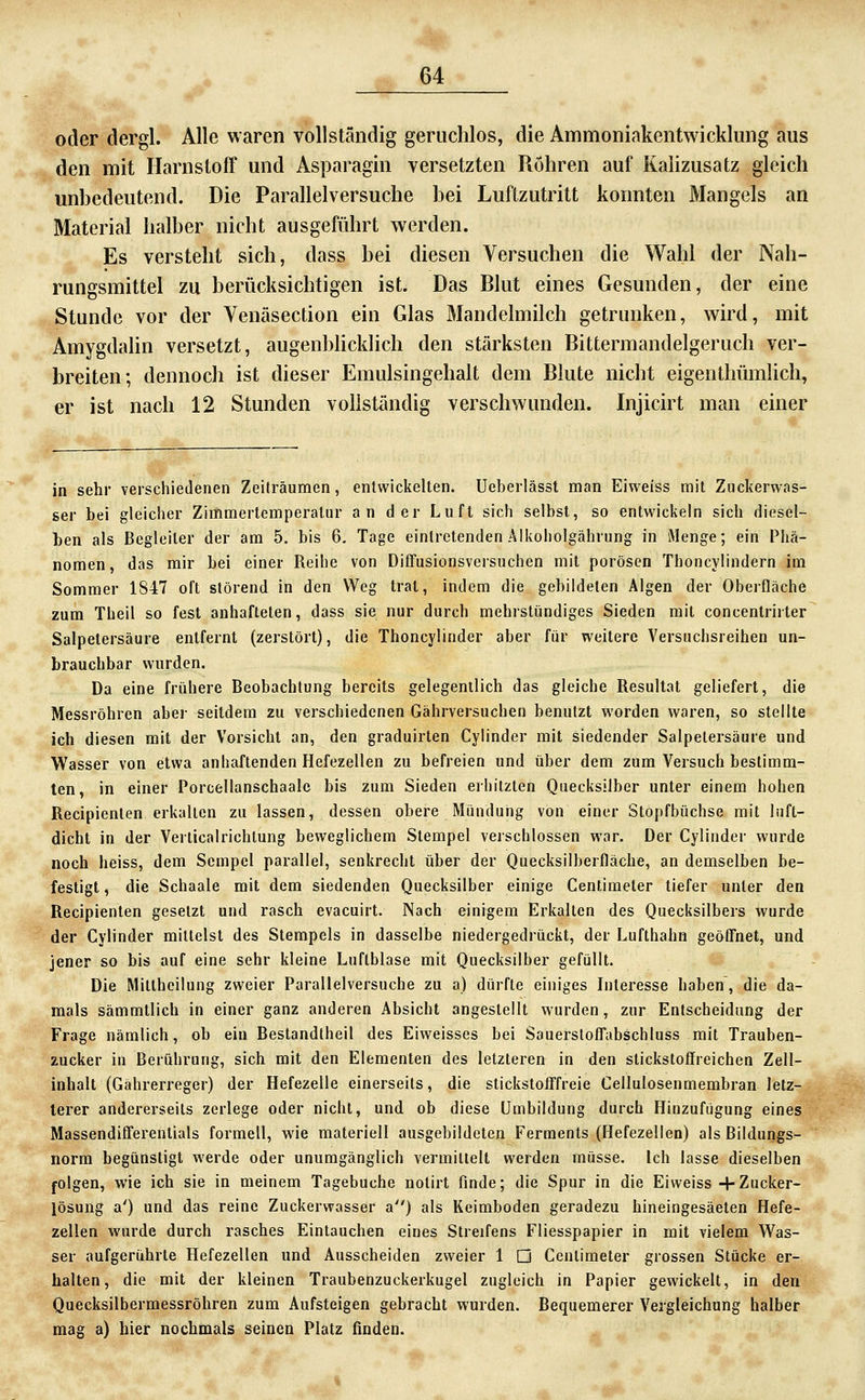 oder dergl. Alle waren vollständig geruchlos, die Ammoninkentwicklung aus den mit Harnstoff und Asparagin versetzten Rohren auf Kaiizusatz gleich unbedeutend. Die Parallelversuche bei Luftzutritt konnten Mangels an Material halber nicht ausgeführt werden. Es versteht sich, dass bei diesen Versuchen die Wahl der Nah- rungsmittel zu berücksichtigen ist. Das Blut eines Gesunden, der eine Stunde vor der Venäsection ein Glas Mandelmilch getrunken, wird, mit Amygdalin versetzt, augenblicklich den stärksten Bittermandelgeruch ver- breiten; dennoch ist dieser Emulsingehalt dem Blute nicht eigenthümlich, er ist nach 12 Stunden vollständig verschwunden. Injicirt man einer in sehr verschiedenen Zeiträumen, entwickelten. Ueberlässl man Eiweiss mit Zuckerwas- ser bei gleicher Zimmertemperatur an der Luft sich selbst, so entwickeln sich diesel- ben als Begleiter der am 5. bis 6, Tage eintretenden Alkoholgährung in Menge; ein Phä- nomen , das mir bei einer Reihe von Diflfusionsversuchen mit porösen Thoncylindern im Sommer 1847 oft störend in den Weg trat, indem die gebildeten Algen der Oberfläche zum Theil so fest anhafteten, dass sie nur durch mehrstündiges Sieden mit concentrirter Salpetersäure entfernt (zerstört), die Thoncylinder aber für weitere Versuchsreihen un- brauchbar wurden. Da eine frühere Beobachtung bereits gelegentlich das gleiche Resultat geliefert, die Messröhren aber seitdem zu verschiedenen Gährversuchen benutzt worden waren, so stellte ich diesen mit der Vorsicht an, den graduirten Cylinder mit siedender Salpetersäure und Wasser von etwa anhaftenden Hefezellen zu befreien und über dem zum Versuch bestimm- ten, in einer Porcellanschaale bis zum Sieden erhitzten Quecksilber unter einem hohen Recipienten erkalten zu lassen, dessen obere Mündung von einer Stopfbüchse mit luft- dicht in der Verticalrichtung beweglichem Stempel verschlossen war. Der Cylinder wurde noch heiss, dem Scmpcl parallel, senkrecht über der Quecksilberfläche, an demselben be- festigt , die Schaale mit dem siedenden Quecksilber einige Centimeler tiefer unter den Recipienten gesetzt und rasch evacuirt. Nach einigem Erkalten des Quecksilbers wurde der Cylinder milleist des Stempels in dasselbe niedergedrückt, der Lufthahn geöffnet, und jener so bis auf eine sehr kleine Luftblase mit Quecksilber gefüllt. Die Millheilung zweier Parallelversuche zu a) dürfte einiges Interesse haben, die da- mals sämmtlich in einer ganz anderen Absicht angestellt wurden, zur Entscheidung der Frage nämlich, ob ein Beslandtheil des Eiweisses bei Sauerslofl'abschluss mit Trauben- zucker in Berührung, sich mit den Elementen des letzteren in den stickstoffreichen Zell- inhalt (Gährerreger) der Hefezelle einerseits, die stickslofl'freie Cellulosenmembran letz- lerer andererseits zerlege oder nicht, und ob diese Umbildung durch Hinzufügung eines Massendifi'erentials formell, wie materiell ausgebildeten Ferments (Hefezellen) als Bildungs- norm begünstigt werde oder unumgänglich vermiltell werden müsse. Ich lasse dieselben folgen, wie ich sie in meinem Tagebuche nolirt finde; die Spur in die Eiweiss + Zucker- lösung a') und das reine Zuckerwasser a) als Keimboden geradezu hineingesäeten Hefe- zellen wurde durch rasches Eintauchen eines Streifens Fliesspapier in mit vielem Was- ser aufgerührte Hefezellen und Ausscheiden zweier 1 D Cenlimeler grossen Stücke er- halten, die mit der kleinen Traubenzuckerkugel zugleich in Papier gewickelt, in den Quecksilbermessröhren zum Aufsteigen gebracht wurden. Bequemerer Vergleichung halber mag a) hier nochmals seinen Platz finden.