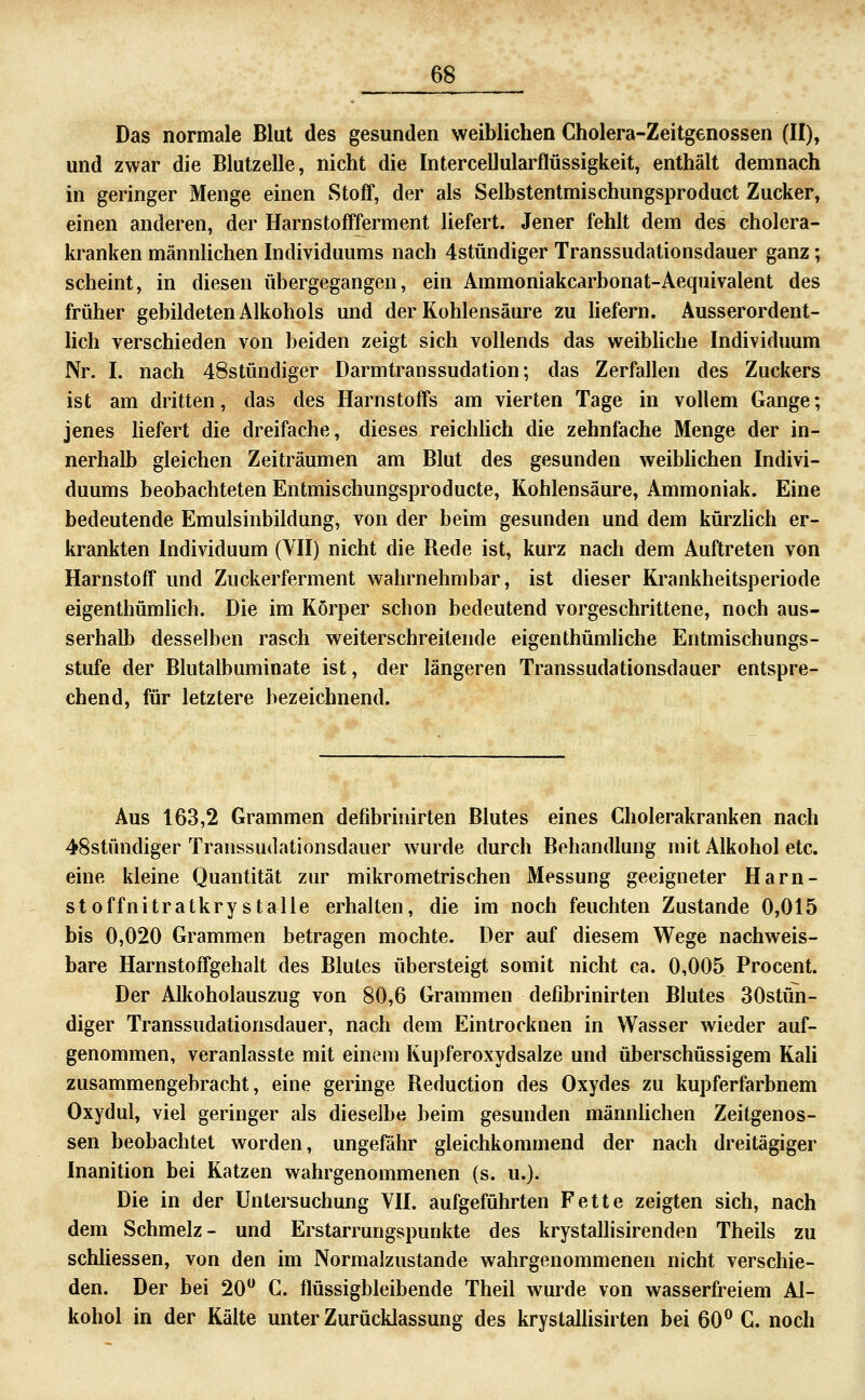 Das normale Blut des gesunden weiblichen Cholera-Zeitgenossen (II), und zwar die Blutzelle, nicht die Intercellularflüssigkeit, enthält demnach in geringer Menge einen Stoff, der als Selbstentmischungsproduct Zucker, einen anderen, der Harnstoffferment liefert. Jener fehlt dem des cholera- ki'anken männlichen Individuums nach 4stündiger Transsudationsdauer ganz; scheint, in diesen übergegangen, ein Ammoniakcarbonat-Aequivalent des früher gebildeten Alkohols und der Kohlensäure zu Hefern. Ausserordent- lich verschieden von beiden zeigt sich vollends das weibhche Individuum Nr. I. nach 48stündiger Darmtranssudation; das Zerfallen des Zuckers ist am dritten, das des Harnstoffs am vierten Tage in vollem Gange; jenes liefert die dreifache, dieses reichhch die zehnfache Menge der in- nerhalb gleichen Zeiträumen am Blut des gesunden weiblichen Indivi- duums beobachteten Entmischungsproducte, Kohlensäure, Ammoniak. Eine bedeutende Emulsinbildung, von der beim gesunden und dem kürzhch er- krankten Individuum (VII) nicht die Rede ist, kurz nach dem Auftreten von Harnstoff und Zuckerferment wahrnehmbar, ist dieser Krankheitsperiode eigenthümlich. Die im Körper schon bedeutend vorgeschrittene, noch aus- serhalb desselben rasch weiterschreitende eigenthümliche Entmischungs- stufe der Blutalbuminate ist, der längeren Transsudationsdauer entspre- chend, für letztere bezeichnend. Aus 163,2 Grammen defibrinirten Blutes eines Cholerakranken nach 48stündiger Transsudationsdauer wurde durch Behandlung mit Alkohol etc. eine kleine Quantität zur mikrometrischen Messung geeigneter Harn- st offnitratkry stalle erhalten, die im noch feuchten Zustande 0,015 bis 0,020 Grammen betragen mochte. Der auf diesem Wege nachweis- bare HarnstofTgehalt des Blutes übersteigt somit nicht ca. 0,005 Procent. Der Alkoholauszug von 80,6 Grammen defibrinirten Blutes 30stün- diger Transsudationsdauer, nach dem Eintrocknen in Wasser wieder auf- genommen, veranlasste mit einem Kupferoxydsalze und überschüssigem Kali zusammengebracht, eine geringe Reduction des Oxydes zu kupferfarbnem Oxydul, viel geringer als dieselbe beim gesunden männhchen Zeitgenos- sen beobachtet worden, ungefähr gleichkommend der nach dreitägiger Inanition bei Katzen wahrgenommenen (s. u.). Die in der Untersuchung VII. aufgeführten Fette zeigten sich, nach dem Schmelz- und Erstarrungspunkte des krystalhsirenden Theils zu schliessen, von den im Normalzustande wahrgenommenen nicht verschie- den. Der bei 20 C. flüssigbleibende Theil wurde von wasserfreiem Al- kohol in der Kälte unter Zurücklassung des krystalhsirten bei 60^ C. noch