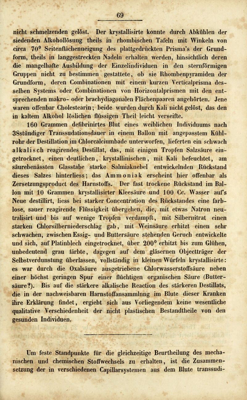 nicht schmelzenden gelöst. Der krystallisirte konnte durch Abkühlen der siedenden Alkohollösung theils in rhombischen Tafeln mit Winkeln von circa 70^ Seitenflächenneigung des plattgedrückten Prisma's der Grund- form, theils in langgestreckten Nadeln erhalten werden, hinsichtlich deren die mangelhafte Ausbildung der Einzelindividuen in den sternförmigen Gruppen nicht zu bestimmen gestattete, ob sie Rhombenpyramiden der Grundform, deren Combinationen mit einem kurzen Verticalprisma des- selben Systems oder Combinationen von Horizontalprismen mit den ent- sprechenden makro- oder brachydiagonalen Flächenpaaren angehörten. Jene waren offenbar Cholestearin; beide wurden durch Kali nicht gelöst, das den in kaltem Alkohol löslichen flüssigen Theil leicht verseifte. 160 Grammen defibrinirtes Blut eines weiblichen Individuums nach 38stündiger Transsudationsdauer in einem Ballon mit angepasstem Kühl- rohr der Destillation im Chlorcalciumbade unterworfen, lieferten ein schwach alkalisch reagirendes Destillat, das, mit einigen Tropfen Salzsäure ein- getrocknet, einen deutlichen, krystallinischen, mit Kali befeuchtet, am säurebenässten Glasstabe starke Salmiaknebel entwickelnden Rückstand dieses Salzes hinterhess; das Ammoniak erscheint hier offenbar als Zersetzungsproduct des Harnstoff's. Der fast trockene Rückstand im Bal- lon mit 10 Grammen krystallisirter Kleesäure und 100 Cc. Wasser aufs Neue destillirt, Hess bei starker Concentration des Rückstandes eine farb- lose, sauer reagirende Flüssigkeit übergehen, die, mit etwas Natron neu- tralisirt und bis auf wenige Tropfen verdampft, mit Silbernitrat einen starken Chlorsilberniederschlag gab, mit Weinsäure erhitzt einen sehr schwachen, zwischen Essig- und Buttersäure stehenden Geruch entwickelte und sich, auf Platinblech eingetrocknet, über 200° erhitzt bis zum Glühen, unbedeutend grau färbte, dagegen auf dem gläsernen Objectträger der Selbstverdunstung überlassen, vollständig in kleinen Würfeln krystallisirte: es war durch die Oxalsäure ausgetriebene Chlorwasserstoff'säure neben einer höchst geringen Spur einer flüchtigen organischen Säure (Butter- säure?). Bis auf die stärkere alkalische Reaction des stärkeren Destillats, die in der nachweisbaren Harnstoff'ansammlnng im Blute dieser Kranken ihre Erklärung findet, ergiebt sich aus Vorliegendem keine wesentliche qualitative Verschiedenheit der nicht plastischen Bestandtheile von den gesunden Individuen. Um feste Standpunkte für die gleichzeitige Beurtheilung des mecha- nischen und chemischen Stoffwechsels zu erhalten, ist die Zusammen- setzung der in verschiedenen Capillarsystemen aus dem Blute transsudi-