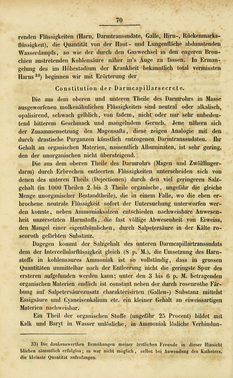 renden Flüssigkeiten (Harn, Darmtranssudate, Galle, Hirn-, Rückenmarks- flüssigkeit), die Quantität von der Haut- und Limgenfläche abdunstenden Wasserdampfs, so wie der durch den Gaswechsel in den engeren Bron- chien austretenden Kohlensäure näher in's Auge zu fassen. In Erman- gelung des im Höhestadium der Krankheit bekanntUch total vermissten Harns ^^) beginnen wir mit Erörterung der Constitution der Darmcapillarsecrete. Die aus dem oberen und unteren Theile des Darmrohrs in Masse ausgeworfenen molkenähnUchen Flüssigkeiten sind neutral oder alkahsch, opahsirend, schwach gelbhch, von fadem, nicht oder nur sehr unbedeu- tend bitterem Geschmack und mangelndem Geruch. Jene nähern sich der Zusammensetzung des Magensafts, diese zeigen Analogie mit den durch drastische Purganzen künstlich entzogenen Darmtranssudaten. Ihr Gehalt an organischen Materien, namenthch Albuminaten, ist sehr gering, den der unorganischen nicht übersteigend. Die aus dem oberen Theile des Darmrohrs (Magen und Zwölffinger- darm) durch Erbrechen entleerten Flüssigkeiten unterscheiden sich von denen des unteren Theils (Dejectionen) durch den viel geringeren Salz- gehalt (in 1000 Theilen 2 bis 3 Theile organische, ungefähr die gleiche Menge unorganischer Bestandtheile), die in einem Falle, wo die eben er- brochene neutrale Flüssigkeit sofort der Untersuchung unterworfen wer- den konnte, neben Ammoniaksalzen entschieden nachweisbare Anwesen- heit unzersetzten Harnstoffs, die fast vöUige Abwesenheit von Eiweiss, den Mangel einer eigenthümhchen, durch Salpetersäure in der Kälte ro- senroth gefärbten Substanz. Dagegen kommt der Salzgehalt des unteren Darmcapillartranssudats dem der Intercellulai^flüssigkeit gleich (8 p. M.), die Umsetzung des Harn- stoffs in kohlensaures Ammoniak ist so vollständig, dass in grossen Quantitäten unmittelbar nach der Entleerung nicht die geringste Spur des ersteren aufgefunden werden kann; unter den 3 bis 6 p. M. betragenden organischen Materien endUch ist constant neben der durch rosenrothe Fär- bung auf Salpetersäurezusatz charakterisirten (Gallen-) Substanz mittelst Essigsäure und Cyaneisenkalium etc. ein kleiner Gehalt an eiweissartigen Materien nachweisbar. Ein Theil der organischen Stoffe (ungefähr 25 Procent) bildet mit Kalk und Baryt in Wasser unlösUche, in Ammoniak lösHche Verbindun- 33) Die dankenswerthen Bemühungen meiner ärztlichen Freunde in dieser Hinsiebt blieben sämmtlich erfolglos; es war nicht möglich, selbst bei Anwendung des Katheters, die kleinste Quantität aufzufangen.