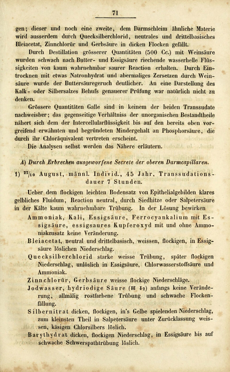gen; dieser und noch eine zweite, dem Darmschleim ähnliche Materie wird ausserdem durch Quecksilberchlorid, neutrales und drittelbasisches Bleiacetat, Zinnchlorür und Gerbsäure in dicken Flocken gefällt. Durch Destillation grösserer Quantitäten (500 Cc.) mit Weinsäure wurden schwach nach Butter- und Essigsäure riechende wasserhelle Flüs- sigkeiten von kaum wahrnehmbar saurer Reaction erhalten. Durch Ein- trocknen mit etwas Natronhydrat und abermaliges Zersetzen durch Wein- säure wurde der Buttersäuregeruch deutUcher. An eine Darstellung des Kalk- oder Silbersalzes Behufs genauerer Prüfung war natürlich nicht zu denken. Grössere Quantitäten Galle sind in keinem der beiden Transsudate nachweisber; das gegenseitige Verhältniss der unorganischen Bestandtheile nähert sich dem der Intercellularflüssigkeit bis auf den bereits oben vor- greifend erwähnten und begründeten Mindergehalt an Phosphorsäure, die durch ihr Chloräquivalent vertreten erscheint. Die Analysen selbst werden das Nähere erläutern. A) Durch Erbrechen ausgeworfene Secrete der oberen Darmcapillaren. 1) *^/io August, männl. Individ., 45 Jahr, Transsudations- dauer 7 Stunden. lieber dem flockigen leichten Bodensatz von EpitheHalgebilden klares gelbhches Fluidum, Reaction neutral, durch Siedhitze oder Salpetersäure in der Kälte kaum wahrnehmbare Trübung. In der Lösung bewirken Ammoniak, Kali, Essigsäure, Ferrocyankalium mit Es- sigsäure, essigsaures Kupferoxyd mit und ohne Ammo- niakzusatz keine Veränderung. Bleiacetat, neutral und drittelbasisch, weissen, flockigen, in Essig- säure löslichen Niederschlag. Quecksilberchlorid starke weisse Trübung, später flockigen Niederschlag, unlöshch in Essigsäure, Chlorwasserstoff'säure und Ammoniak. Zinnchlorür, Gerbsäure weisse flockige Niederschläge. Jodwasser, hydriodige Säure (B -I2) anfangs keine Verände- rung, allmälig rostfarbene Trübung und schwache Flocken- lallung. Silbernitrat dicken, flockigen, in's Gelbe spielenden Niederschlag, zum kleinsten Theil in Salpetersäure unter Zurücklassung weis- sen, käsigen Chlorsilbers löslich. Barythydrat dicken, flockigen Niederschlag, in Essigsäure bis auf , '?i schwache Schwerspathtrübung löslich.
