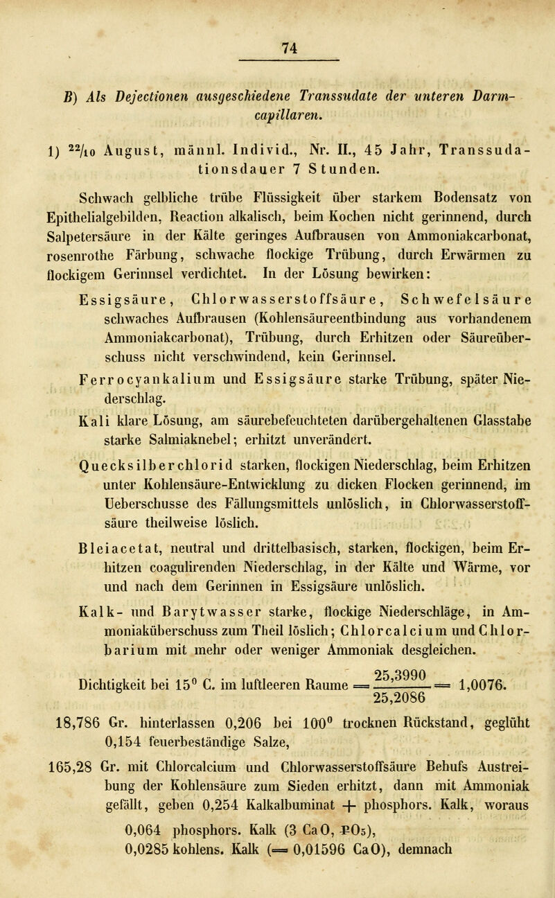 B) Als Dejectionen ausgeschiedene Transsudate der unteren Darm- capülaren. 1) 22/^0 August, männl. Individ., Nr. IL, 45 Jahr, Transsuda- tionsdauer 7 Stunden. Schwach gelbliche trübe Flüssigkeit über starkem Bodensatz von Epithelialgebilden, Reaction alkahsch, beim Kochen nicht gerinnend, durch Salpetersäure in der Kälte geringes Aufbrausen von Ammoniakcarbonat, rosenrothe Färbung, schwache flockige Trübung, durch Erwärmen zu flockigem Gerinnsel verdichtet. In der Lösung bewirken: Essigsäure, Chlorwasserstoffsäure, Schwefelsäure schwaches AuÖ)rausen (Kohlensäureentbindung aus vorhandenem Ammoniakcarbonat), Trübung, durch Erhitzen oder Säureüber- schuss nicht verschwindend, kein Gerinnsel. Ferrocyankalium und Essigsäure starke Trübung, später Nie- derschlag. Kali klare Lösung, am säurebefeuchteten darübergehaltenen Glasstabe starke Salmiaknebel; erhitzt unverändert. Quecksilberchlorid starken, flockigen Niederschlag, beim Erhitzen unter Kohlensäure-Entwicklung zu dicken Flocken gerinnend, im Ueberschusse des Fällungsmittels unlöslich, in Cblorwasserstoff- säure theilweise löshch. Bleiacetat, neutral und drittelbasisch, starken, flockigen, beim Er- hitzen coagulirenden Niederschlag, in der Kälte und Wärme, vor und nach dem Gerinnen in Essigsäure unlösHch. Kalk- und Barytwasser starke, flockige Niederschläge, in Am- moniaküberschuss zum Theil löslich; Chlorcalcium und Ch 1 or- barium mit mehr oder weniger Ammoniak desgleichen. Dichtigkeit bei 15« C. im luftleeren Räume = ±2^-—== 1,0076. 25,2086 18,786 Gr. hinterlassen 0,206 bei 106'' trocknen Rückstand, geglüht 0,154 feuerbeständige Salze, 165,28 Gr. mit Chlorcalcium und Chlorwasserstoffsäure Behufs Austrei- bung der Kohlensäure zum Sieden erhitzt, dann mit Ammoniak gefällt, geben 0,254 Kalkalbuminat -|- phosphors. Kalk, woraus 0,064 phosphors. Kalk (3 CaO, ^Os), 0,0285 kohlens. Kalk (=.0,01596 CaO), demnach