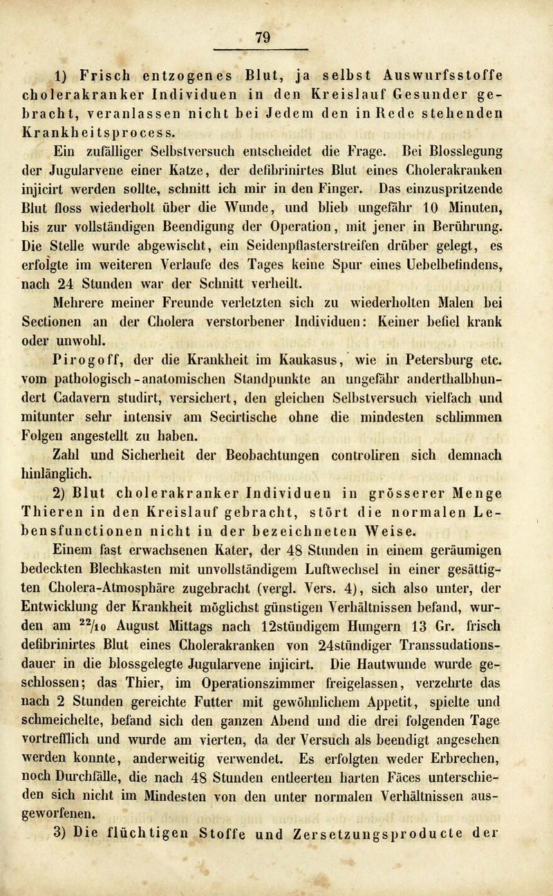 1) Frisch entzogenes Blut, ja selbst Auswurfsstoffe cholerakranker Individuen in den Kreislauf Gesunder ge- bracht, veranlassen nicht bei Jedem den in Rede stehenden Krankheitsprocess. Ein zufäUiger Selbstversuch entscheidet die Frage. Bei Blosslegung der JuguJarvene einer Katze, der defibrinirtes Blut eines Cholerakranken injicirt werden sollte, schnitt ich mir in den Finger. Das einzuspritzende Blut floss wiederholt über die Wunde, und blieb ungefähr 10 Minuten, bis zur vollständigen Beendigung der Operation, mit jener in Berührung. Die Stelle wurde abgewischt, ein Seidenpflasterstreifen drüber gelegt, es erfolgte im weiteren Verlaufe des Tages keine Spur eines Uebelbetindens, nach 24 Stunden war der Schnitt verheilt. Mehrere meiner Freunde verletzten sich zu wiederholten Malen bei Sectionen an der Cholera verstorbener Individuen: Keiner befiel krank oder unwohl. P i r 0 g 0 ff, der die Krankheit im Kaukasus, wie in Petersburg etc. vom pathologisch-anatomischen Standpunkte an ungefähr anderthalbhun- dert Cadavern studirt, versichert, den gleichen Selbstversuch vielfach und mitunter sehr intensiv am Secirtische ohne die mindesten schlimmen Folgen angestellt zu haben. Zahl und Sicherheit der Beobachtungen controliren sich demnach hinlänghch. 2) Blut cholerakranker Individuen in grösserer Menge Thieren in den Kreislauf gebracht, stört die normalen Le- bensfunctionen nicht in der bezeichneten Weise. Einem fast erwachsenen Kater, der 48 Stunden in einem geräumigen bedeckten Blechkasten mit unvollständigem Luftwechsel in einer gesättig- ten Cholera-Atmosphäre zugebracht (vergl. Vers. 4), sich also unter, der Entwicklung der Krankheit möglichst günstigen Verhältnissen befand, wur- den am 22/10 August Mittags nach 12stündigem Hungern 13 Gr. frisch defibrinirtes Blut eines Cholerakranken von 24stündiger Transsudations- dauer in die blossgelegte Jugularvene injicirt. Die Hautwunde wurde ge- schlossen; das Thier, im Operationszimmer freigelassen, verzehrte das nach 2 Stunden gereichte Futter mit gewöhnlichem Appetit, spielte und schmeichelte, befand sich den ganzen Abend und die drei folgenden Tage vortrefflich und wurde am vierten, da der Versuch als beendigt angesehen werden konnte, anderweitig verwendet. Es erfolgten weder Erbrechen, noch Durchfälle, die nach 48 Stunden entleerten harten Fäces unterschie- den sich nicht im Mindesten von den unter normalen Verhältnissen aus- geworfenen. 3) Die flüchtigen Stoffe und Zersetzungsprodu cte der